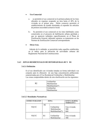 • Uso Comercial
a. se permitirá el uso comercial en la primera planta de los lotes
ubicados en esquinas ocupando un área hasta el 40% de la
vivienda en el primer piso. Dicho comercio permitirá el
establecimiento de tiendas destinadas al expendio de artículos
de primera necesidad (comercio local)
b.- Se permitirá el uso comercial en los lotes habilitados como
comerciales en el proyecto de habilitación urbana aprobada y
que no aparecen señalados específicamente en el Plano de
Zonificación General, debiendo sujetarse su tratamiento en las
Normas de Zonificación Comercial correspondiente
• Otros Usos.
Además de lo señalado, se permitirán todos aquellos establecidos
en el índice para la ubicación de actividades urbanas del
Reglamento Nacional de Construcciones
3.4.3 ZONAS RESIDENCIALES DE DENSIDAD BAJA R2 Y R1
3.4.3.1 Definición
Es el uso identificado con viviendas tratadas en forma individual o en
conjunto para la obtención de una baja concentración poblacional,
caracterizadas por el Uso Residencial Unifamiliar y Multifamiliar.
Las zonas comprendidas dentro de esta clasificación son las siguientes:
R2R2
Unifamiliar
Multifamiliar
Multifamiliar(*)
R1
Unifamiliar
Multifamiliar
3.4.3.2 Densidades Normativas:
ESTRUCTURACION ZONA D.NETA HAB/HA
NORMATIVA
VB,VC
R2
Unifamiliar
Multifamiliar
Multifamiliar(*)
Una vivienda
500
660
VB,VC R1 Unifamiliar
Multifamiliar
Una vivienda
500
 