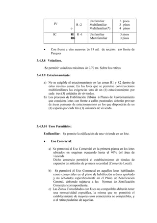IV R -2R -2
o
Unifamiliar
Multifamiliar
Multifamiliar(*)
3 pisos
3 pisos
4 pisos
ICIC R1 R -1
RR
Unifamiliar
Multifamiliar
3 pisos
3 pisos
• Con frente a vías mayores de 18 ml. de sección y/o frente de
Parques
3.4.3.8 Voladizos.
Se permitir voladizos máximos de 0.70 mt. Sobre los retiros
3.4.3.9 Estacionamiento:
a) No es exigible el estacionamiento en las zonas R1 y R2 dentro de
estas mismas zonas; En los lotes que se permitan construcciones
multifamiliares las exigencias será de un (1) estacionamiento por
cada tres (3) unidades de viviendas.
b) Los procesos de Habilitación Urbana ó Planes de Reordenamiento
que considera lotes con frente a calles peatonales deberán proveer
de áreas comunes de estacionamiento en los que dispondrán de un
(1) espacio por cada tres (3) unidades de vivienda.
3.4.3.10 Usos Permitidos:
Unifamiliar: Se permite la edificación de una vivienda en un lote.
• Uso Comercial:
a) Se permitirá el Uso Comercial en la primera planta en los lotes
ubicados en esquinas ocupando hasta el 40% del área de
vivienda
Dicho comercio permitirá el establecimiento de tiendas de
expendio de artículos de primera necesidad (Comercio Local).
b) Se permitirá el Uso Comercial en aquellos lotes habilitados
como comerciales en el plano de habilitación urbana aprobado
y no señalados específicamente en el Plano de Zonificación
General, debiendo sujetarse a las Normas de Zonificación
Comercial correspondiente.
c) Las Zonas Consolidadas con Usos no compatibles deberán tener
una normatividad especifica, la misma que no permitirá el
establecimiento de mayores usos comerciales no compatibles, y
o el retiro paulatino de aquellas.
 