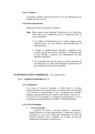 3.4.4.9 Voladizos.
Se permitir voladizos máximos de 0.50 mt. en las edificaciones con
fachadas directas a la vía.
3.4.4.10 Estacionamiento:
Dependerá del tipo de Industria a establecer
Nota- Estas normas serán aplicadas básicamente en la edificación
sobre todo con las dimensiones que se establecerán para las
zonas compatibles.
 En el Plano de Zonificación solo se indican algunas zonas
específicas para este uso, donde se dará prioridad para su
establecimiento.
 Cuando un establecimiento industrial, compatible como
vivienda, sea del tipo molesto o peligroso, es obligatorio que
el área indicada a industria sea independiente del área
habitable compatible.
 No se permitirá este tipo de locales en niveles superiores de
una edificación, las cuales serán dedicadas exclusivamente al
uso residencial y/o comercial compatible.
3.5 ZONIFICACION COMERCIAL (Ver cuadro Nº 02)
3.5.1 COMERCIO DISTRITAL C 5
3.5.1.1 Definición:
Es el tipo de Comercio, destinado a ofertar bienes y servicios
predominantemente de consumo diario; es característica su proximidad
a un mercado o supermercado, al que yuxtaponen por ejemplo,
Bodegas, Agencias Bancarias, de correos, Posta médica, Clínicas, etc.
El nivel de servicio genérico es el Distrito de Planeamiento y sirve a
una población comprendida entre 100,000 A 300,000 habitantes.
3.5.1.2 Usos Permitidos:
• Usos Comerciales
Comercio de bienes y servicios, oficinas y consultorios,
establecimientos de ventas especializados y mayoristas, hoteles y
restaurantes y otros Usos Comerciales compatibles con Zonas de
Comercio Distrital (C5) y señalados en el índice de usos del
Reglamento Nacional de Construcciones.
 