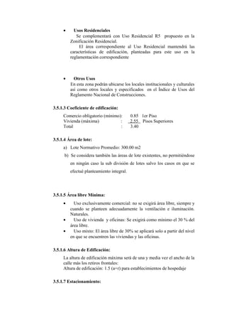 • Usos Residenciales
Se complementará con Uso Residencial R5 propuesto en la
Zonificación Residencial.
El área correspondiente al Uso Residencial mantendrá las
características de edificación, planteadas para este uso en la
reglamentación correspondiente
• Otros Usos
En esta zona podrán ubicarse los locales institucionales y culturales
así como otros locales y especificados en el Índice de Usos del
Reglamento Nacional de Construcciones.
3.5.1.3 Coeficiente de edificación:
Comercio obligatorio (mínimo): 0.85 1er Piso
Vivienda (máxima) : 2.55 Pisos Superiores
Total : 3.40
3.5.1.4 Área de lote:
a) Lote Normativo Promedio: 300.00 m2
b) Se considera también las áreas de lote existentes, no permitiéndose
en ningún caso la sub división de lotes salvo los casos en que se
efectué planteamiento integral.
3.5.1.5 Área libre Mínima:
• Uso exclusivamente comercial: no se exigirá área libre, siempre y
cuando se planteen adecuadamente la ventilación e iluminación.
Naturales.
• Uso de vivienda y oficinas: Se exigirá como mínimo el 30 % del
área libre.
• Uso mixto: El área libre de 30% se aplicará solo a partir del nivel
en que se encuentren las viviendas y las oficinas.
3.5.1.6 Altura de Edificación:
La altura de edificación máxima será de una y media vez el ancho de la
calle más los retiros frontales:
Altura de edificación: 1.5 (a+r) para establecimientos de hospedaje
3.5.1.7 Estacionamiento:
 