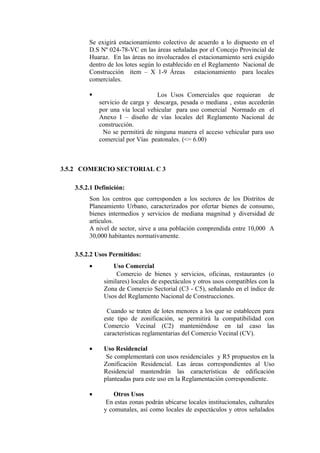 Se exigirá estacionamiento colectivo de acuerdo a lo dispuesto en el
D.S Nº 024-78-VC en las áreas señaladas por el Concejo Provincial de
Huaraz. En las áreas no involucrados el estacionamiento será exigido
dentro de los lotes según lo establecido en el Reglamento Nacional de
Construcción ítem – X 1-9 Áreas estacionamiento para locales
comerciales.
 Los Usos Comerciales que requieran de
servicio de carga y descarga, pesada o mediana , estas accederán
por una vía local vehicular para uso comercial Normado en el
Anexo I – diseño de vías locales del Reglamento Nacional de
construcción.
No se permitirá de ninguna manera el acceso vehicular para uso
comercial por Vías peatonales. (<= 6.00)
3.5.2 COMERCIO SECTORIAL C 3
3.5.2.1 Definición:
Son los centros que corresponden a los sectores de los Distritos de
Planeamiento Urbano, caracterizados por ofertar bienes de consumo,
bienes intermedios y servicios de mediana magnitud y diversidad de
artículos.
A nivel de sector, sirve a una población comprendida entre 10,000 A
30,000 habitantes normativamente.
3.5.2.2 Usos Permitidos:
• Uso Comercial
Comercio de bienes y servicios, oficinas, restaurantes (o
similares) locales de espectáculos y otros usos compatibles con la
Zona de Comercio Sectorial (C3 - C5), señalando en el índice de
Usos del Reglamento Nacional de Construcciones.
Cuando se traten de lotes menores a los que se establecen para
este tipo de zonificación, se permitirá la compatibilidad con
Comercio Vecinal (C2) manteniéndose en tal caso las
características reglamentarias del Comercio Vecinal (CV).
• Uso Residencial
Se complementará con usos residenciales y R5 propuestos en la
Zonificación Residencial. Las áreas correspondientes al Uso
Residencial mantendrán las características de edificación
planteadas para este uso en la Reglamentación correspondiente.
• Otros Usos
En estas zonas podrán ubicarse locales institucionales, culturales
y comunales, así como locales de espectáculos y otros señalados
 