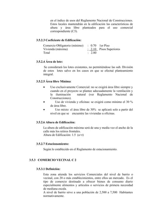 en el índice de usos del Reglamento Nacional de Construcciones.
Estos locales mantendrán en la edificación las características de
altura y área libre planteados para el uso comercial
correspondiente (C3).
3.5.2.3 Coeficiente de Edificación:
Comercio Obligatorio (mínimo) : 0.70 1er Piso
Vivienda (máxima) : 2.10 Pisos Superiores
Total : 2.80
3.5.2.4 Área de lote:
Se considerará los lotes existentes, no permitiéndose las sub. División
de estos lotes salvo en los casos en que se efectué planteamiento
integral.
3.5.2.5 Área libre Mínima:
• Uso exclusivamente Comercial: no se exigirá área libre siempre y
cuando en el proyecto se plantee adecuadamente la ventilación y
la iluminación natural (ver Reglamento Nacional de
Construcciones).
• Uso de vivienda y oficinas: se exigirá como mínimo el 30 %
de área libre.
• Uso mixto: el área libre de 30% se aplicará solo a partir del
nivel en que se encuentre las viviendas u oficinas.
3.5.2.6 Altura de Edificación:
La altura de edificación máxima será de una y media vez el ancho de la
calle más los retiros frontales.
Altura de Edificación: 1.5 (a+r)
3.5.2.7 Estacionamiento:
Según lo establecido en el Reglamento de estacionamiento.
3.5.3 COMERCIO VECINAL C 2
3.5.3.1 Definición:
Esta zona atiende los servicios Comerciales del nivel de barrio o
vecinal, con 20 o más establecimientos, entre ellos un mercado. Es el
tipo de comercio destinado a ofrecer bienes de consumo diario
especialmente alimentos y artículos o servicios de primera necesidad
de mediana escala.
A nivel de barrio sirve a una población de 2,500 a 7,500 Habitantes
normativamente.
 
