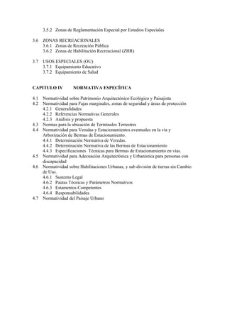 3.5.2 Zonas de Reglamentación Especial por Estudios Especiales
3.6 ZONAS RECREACIONALES
3.6.1 Zonas de Recreación Pública
3.6.2 Zonas de Habilitación Recreacional (ZHR)
3.7 USOS ESPECIALES (OU)
3.7.1 Equipamiento Educativo
3.7.2 Equipamiento de Salud
CAPITULO IV NORMATIVA ESPECÍFICA
4.1 Normatividad sobre Patrimonio Arquitectónico Ecológico y Paisajista
4.2 Normatividad para Fajas marginales, zonas de seguridad y áreas de protección
4.2.1 Generalidades
4.2.2 Referencias Normativas Generales
4.2.3 Análisis y propuesta
4.3 Normas para la ubicación de Terminales Terrestres
4.4 Normatividad para Veredas y Estacionamientos eventuales en la vía y
Arborización de Bermas de Estacionamiento.
4.4.1 Determinación Normativa de Veredas.
4.4.2 Determinación Normativa de las Bermas de Estacionamiento
4.4.3 Especificaciones Técnicas para Bermas de Estacionamiento en vías.
4.5 Normatividad para Adecuación Arquitectónica y Urbanística para personas con
discapacidad
4.6 Normatividad sobre Habilitaciones Urbanas, y sub división de tierras sin Cambio
de Uso.
4.6.1 Sustento Legal
4.6.2 Pautas Técnicas y Parámetros Normativos
4.6.3 Estamentos Competentes
4.6.4 Responsabilidades
4.7 Normatividad del Paisaje Urbano
 