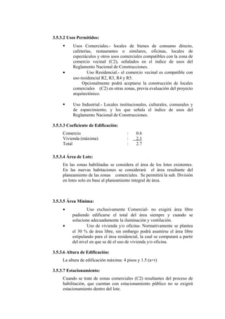 3.5.3.2 Usos Permitidos:
 Usos Comerciales.- locales de bienes de consumo directo,
cafeterías, restaurantes o similares, oficinas, locales de
espectáculos y otros usos comerciales compatibles con la zona de
comercio vecinal (C2), señalados en el índice de usos del
Reglamento Nacional de Construcciones.
• Uso Residencial.- el comercio vecinal es compatible con
uso residencial R2, R3, R4 y R5.
Opcionalmente podrá aceptarse la construcción de locales
comerciales (C2) en otras zonas, previa evaluación del proyecto
arquitectónico.
 Uso Industrial.- Locales institucionales, culturales, comunales y
de esparcimiento, y los que señala el índice de usos del
Reglamento Nacional de Construcciones.
3.5.3.3 Coeficiente de Edificación:
Comercio : 0.6
Vivienda (máxima) : 2.1
Total : 2.7
3.5.3.4 Área de Lote:
En las zonas habilitadas se considera el área de los lotes existentes.
En las nuevas habitaciones se considerará el área resultante del
planeamiento de las zonas comerciales. Se permitirá la sub. División
en lotes solo en base al planeamiento integral de área.
3.5.3.5 Área Mínima:
• Uso exclusivamente Comercial- no exigirá área libre
pudiendo edificarse el total del área siempre y cuando se
solucione adecuadamente la iluminación y ventilación.
• Uso de vivienda y/o oficina- Normativamente se plantea
el 30 % de área libre, sin embargo podrá asumirse el área libre
estipulando para el área residencial, la cual se computará a partir
del nivel en que se dé el uso de vivienda y/o oficina.
3.5.3.6 Altura de Edificación:
La altura de edificación máxima: 4 pisos y 1.5 (a+r)
3.5.3.7 Estacionamiento:
Cuando se trate de zonas comerciales (C2) resultantes del proceso de
habilitación, que cuentan con estacionamiento público no se exigirá
estacionamiento dentro del lote.
 
