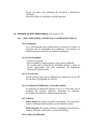Pampa, las cuales crean problemas de circulación o Saneamiento
Ambiental.
Estas áreas deben ser reubicadas en locales aparentes.
3.6 ZONIFICACION INDUSTRIAL (Ver cuadro Nº 03)
3.6.1 ZONA INDUSTRIAL, ELEMENTAL Y COMPLEMENTARIA I1
3.6.1.1 Definición:
Es la zona destinada para establecimiento de Industria de bienes no
esenciales para las necesidades de la población y de insumos a la
industria de mayor escala. No son molestos ni peligrosos.
3.6.1.2 Usos Permitidos:
- Comercio en general
- Servicios públicos complementarios y todo aquello establecido
. En el índice para la ubicación de actividades urbanas y cuadro de
niveles operacionales para fines industriales del Reglamento
Nacional de Construcciones:
3.6.1.3 Área de Lote:
El área normativa para fines de habilitación y subdivisión será de 300
m2 con frente recomendable de 10.00 ml.
3.6.1.4 Coeficiente de Edificación y Área Libre mínima:
El coeficiente de edificación máxima es de 1.5 y el área libre será el
resultante del proyecto respectivo, adecuando los requisitos,
necesidades de la industria y disposiciones pertinentes.
3.6.1.5 Retiros:
Retiro frontal: De acuerdo al diseño considerando cerco protector e
impacto Ambiental (ruidos molestos, acceso vehicular y otros).
Retiro Posterior: De acuerdo al diseño, considerando Cerco Protector,
Impacto Ambiental, Arborizado y no menor de 6.00 mts.
3.6.1.6 Altura de Edificación:
 