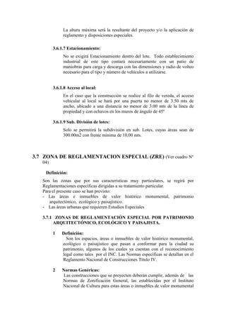 La altura máxima será la resultante del proyecto y/o la aplicación de
reglamento y disposiciones especiales.
3.6.1.7 Estacionamiento:
No se exigirá Estacionamiento dentro del lote. Todo establecimiento
industrial de este tipo contará necesariamente con un patio de
maniobras para carga y descarga con las dimensiones y radio de volteo
necesario para el tipo y número de vehículos a utilizarse.
3.6.1.8 Acceso al local:
En el caso que la construcción se realice al filo de vereda, el acceso
vehicular al local se hará por una puerta no menor de 3.50 mts de
ancho, ubicado a una distancia no menor de 3.00 mts de la línea de
propiedad y con ochavos en los muros de ángulo de 45º
3.6.1.9 Sub. División de lotes:
Solo se permitirá la subdivisión en sub. Lotes, cuyas áreas sean de
300.00m2 con frente mínima de 10,00 mts.
3.7 ZONA DE REGLAMENTACION ESPECIAL (ZRE) (Ver cuadro Nº
04)
Definición:
Son las zonas que por sus características muy particulares, se regirá por
Reglamentaciones específicas dirigidas a su tratamiento particular.
Para el presente caso se han previsto:
- Las áreas e inmuebles de valor histórico monumental, patrimonio
arquitectónico, ecológico y paisajístico.
- Las áreas urbanas que requieren Estudios Especiales
3.7.1 ZONAS DE REGLAMENTACIÓN ESPECIAL POR PATRIMONIO
ARQUITECTÓNICO, ECOLÓGICO Y PAISAJISTA.
1 Definición:
Son los espacios, áreas o inmuebles de valor histórico monumental,
ecológico o paisajístico que pasan a conformar para la ciudad su
patrimonio, algunos de los cuales ya cuentan con el reconocimiento
legal como tales por el INC. Las Normas específicas se detallan en el
Reglamento Nacional de Construcciones Título IV.
2 Normas Genéricas:
Las construcciones que se proyecten deberán cumplir, además de las
Normas de Zonificación General, las establecidas por el Instituto
Nacional de Cultura para estas áreas o inmuebles de valor monumental
 