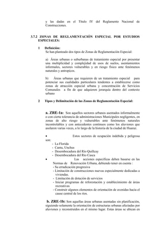 y las dadas en el Título IV del Reglamento Nacional de
Construcciones.
3.7.2 ZONAS DE REGLAMENTACIÓN ESPECIAL POR ESTUDIOS
ESPECIALES:
1 Definición:
Se han planteado dos tipos de Zonas de Reglamentación Especial:
a) Áreas urbanas o suburbanas de tratamiento especial por presentar
una multiplicidad y complejidad de usos de suelos, asentamientos
informales, sectores vulnerables y en riesgo físico ante fenómenos
naturales y antropicos.
b) Áreas urbanas que requieren de un tratamiento especial para
potenciar sus cualidades particulares tendentes a establecerse como
zonas de atracción especial urbana y concentración de Servicios
Comunales a fin de que adquieren jerarquía dentro del contexto
urbano
2 Tipos y Delimitación de las Zonas de Reglamentación Especial:
a. ZRE-1a: Son aquellos sectores urbanos asentados informalmente
o con cierta tolerancia de administraciones Municipales negligentes, en
zonas de alto riesgo y vulnerables ante fenómenos naturales
incontrolables y con antecedentes continuos como los aluviones que
asolaron varias veces, a lo largo de la historia de la ciudad de Huaraz.
• Estos sectores de ocupación indebida y peligrosa
son:
- La Florida
- Cantu, Unchus
- Desembocadura del Río Quillcay
- Desembocadura del Río Casca
• Las acciones específicas deben basarse en las
Normas de Renovación Urbana, debiendo tener en cuenta :
- Su erradicación progresiva
- Limitación de construcciones nuevas especialmente dedicadas a
viviendas.
- Limitación de dotación de servicios
- Iniciar programas de reforestación y establecimiento de áreas
recreativas
- Construir algunos elementos de orientación de avenidas hacia el
cause central de los ríos.
b. ZRE-1b: Son aquellas áreas urbanas asentadas sin planificación,
siguiendo solamente la orientación de estructuras urbanas afectadas por
aluviones y reconstruidos en el mismo lugar. Estas áreas se ubican en
 