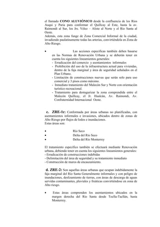 el llamado CONO ALUVIÓNICO desde la confluencia de los Ríos
Auqui y Paria para conformar el Quillcay al Este, hasta la av.
Raimondi al Sur, los Jrs. Vélez – Aliste al Norte y el Río Santa al
Oeste.
Además, esta zona funge de Zona Comercial Informal de la ciudad,
invadiendo paulatinamente todas las arterias, convirtiéndola en Zona de
Alto Riesgo.
• Las acciones especificas también deben basarse
en las Normas de Renovación Urbana y se deberán tener en
cuenta los siguientes lineamientos generales:
- Erradicación del comercio y asentamientos informales
- Prohibición del uso de la infraestructura actual para viviendas,
dentro de la faja marginal y área de seguridad señalados en el
Plan Urbano.
- Limitación de construcciones nuevas que serán solo para uso
comercial y 3 pisos como máximo.
- Inmediato tratamiento del Malecón Sur y Norte con orientación
turístico recreacional.
- Tratamiento para destugurizar la zona comprendida entre el
Malecón Quillcay, el Jr. Hualcán, Av. Raimondi, Av.
Confraternidad Internacional Oeste.
c. ZRE-1c: Conformada por áreas urbanas no planificadas, con
asentamientos informales e invasiones, ubicados dentro de zonas de
Alto Riesgo por flujos de lodos e inundaciones.
Estas áreas son:
• Río Seco
• Delta del Río Seco
• Delta del Río Monterrey
El tratamiento específico también se efectuará mediante Renovación
urbana, debiendo tener en cuenta los siguientes lineamientos generales:
- Erradicación de construcciones indebidas
- Delimitación del área de seguridad y su tratamiento inmediato
- Construcción de muros de encauzamiento.
d. ZRE-2: Son aquellas áreas urbanas que ocupan indebidamente la
faja marginal del Río Santa Generalmente informales y con peligro de
inundaciones, deslizamiento de tierras, con áreas de descarga de aguas
servidas contaminantes, pluviales y freáticas convirtiéndose en zona de
Alto riesgo.
• Estas áreas comprenden los asentamientos ubicados en la
margen derecha del Río Santa desde Toclla-Tacllán, hasta
Monterrey.
 