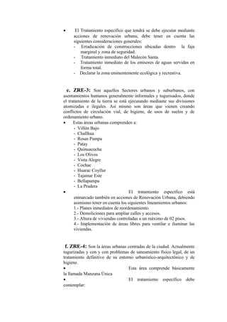 • El Tratamiento específico que tendrá se debe ejecutar mediante
acciones de renovación urbana; debe tener en cuenta las
siguientes consideraciones generales:
- Erradicación de construcciones ubicadas dentro la faja
marginal y zona de seguridad.
- Tratamiento inmediato del Malecón Santa.
- Tratamiento inmediato de los emisores de aguas servidas en
forma total.
- Declarar la zona eminentemente ecológica y recreativa.
e. ZRE-3: Son aquellos Sectores urbanos y suburbanos, con
asentamientos humanos generalmente informales y tugurisados, donde
el tratamiento de la tierra se está ejecutando mediante sus divisiones
atomizadas e ilegales. Así mismo son áreas que vienen creando
conflictos de circulación vial, de higiene, de usos de suelos y de
ordenamiento urbano.
• Estas áreas urbanas comprenden a:
- Villón Bajo
- Challhua
- Rosas Pampa
- Patay
- Quinuacocha
- Los Olivos
- Vista Alegre
- Cochac
- Huarac Coyllur
- Tajamar Este
- Bellapampa
- La Pradera
• El tratamiento específico está
enmarcado también en acciones de Renovación Urbana, debiendo
asimismo tener en cuenta los siguientes lineamientos urbanos:
1.- Planes inmediatos de reordenamiento.
2.- Demoliciones para ampliar calles y accesos.
3.- Altura de viviendas controladas a un máximo de 02 pisos.
4.- Implementación de áreas libres para ventilar e iluminar las
viviendas.
f. ZRE-4: Son la áreas urbanas centradas de la ciudad. Actualmente
tugurizadas y con y con problemas de saneamiento físico legal, de un
tratamiento definitivo de su entorno urbanístico-arquitectónico y de
higiene.
• Esta área comprende básicamente
la llamada Manzana Única
• El tratamiento específico debe
contemplar:
 
