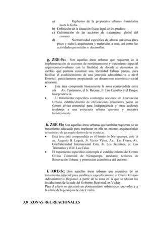 a) Replanteo de la propuestas urbanas formuladas
hasta la fecha.
b) Definición de la situación físico-legal de los predios.
c) Culminación de las acciones de tratamiento global del
entorno
d) Normatividad específica de alturas máximas (tres
pisos y techo), arquitectura y materiales a usar, así como las
actividades permitidas a desarrollar.
g. ZRE-5a: Son aquellas áreas urbanas que requieren de la
implementación de acciones de reordenamiento y tratamiento especial
arquitectónico-urbano con la finalidad de dotarle e elementos de
cambio que permita construir una Identidad Urbana propia, para
facilitar el establecimiento de una jerarquía administrativa a nivel
Distrital; paralelamente propiciando un dinamismo económico-social
relevante.
• Esta área comprende básicamente la zona comprendida entre
ala Av. Centenario, el Jr. Recuay, Jr. Los Capulíes y el Parque
Independencia.
• El tratamiento específico contempla acciones de Renovación
Urbana, establecimiento de edificaciones resultantes como un
Centro cívico-comercial para Independencia y otras acciones
tendentes a una estructura urbana aparente y atractiva
turísticamente.
h. ZRE-5b: Son aquellas áreas urbanas que también requieren de un
tratamiento adecuado para implantar en ella un entorno arquitectónico
urbanístico de jerarquía dentro de su contexto.
• Esta área está comprendida en el barrio de Nicrupampa, ente la
av. Augusto B. Leguía, Jr. Víctor Vélez, Av. Las Flores, Av.
Confraternidad Internacional Esta, Jr. Los Jazmines, Jr. Las
Trinitarias y el Jr. Las Calas.
• El tratamiento específico contempla el establecimiento del Centro
Cívico Comercial de Nicrupampa, mediante acciones de
Renovación Urbana y promoción económica del entorno.
i. ZRE-5c: Son aquellas áreas urbanas que requieren de un
tratamiento especial para establecer específicamente el Centro Cívico-
Administrativo Regional, a partir de la zona en la que se ubican las
instalaciones de la sede del Gobierno Regional, en Vichay.
Para el efecto se ejecutará un planteamiento urbanístico renovador y a
la altura de la jerarquía de éste Centro.
3.8 ZONAS RECREACIONALES
 