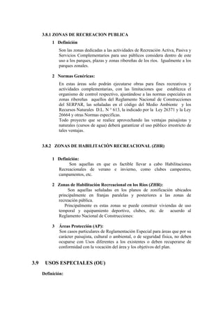 3.8.1 ZONAS DE RECREACION PUBLICA
1 Definición
Son las zonas dedicadas a las actividades de Recreación Activa, Pasiva y
Servicios Complementarios para uso públicos considera dentro de este
uso a los parques, plazas y zonas ribereñas de los ríos. Igualmente a los
parques zonales.
2 Normas Genéricas:
En estas áreas solo podrán ejecutarse obras para fines recreativos y
actividades complementarias, con las limitaciones que establezca el
organismo de control respectivo, ajustándose a las normas especiales en
zonas ribereñas aquellos del Reglamento Nacional de Construcciones
del SERPAR, las señaladas en el código del Medio Ambiente y los
Recursos Naturales D.L. N ° 613, la indicado por la Ley 26371 y la Ley
26664 y otras Normas especificas.
Todo proyecto que se realice aprovechando las ventajas paisajistas y
naturales (cursos de agua) deberá garantizar el uso público irrestricto de
tales ventajas.
3.8.2 ZONAS DE HABILITACIÓN RECREACIONAL (ZHR)
1 Definición:
Son aquellas en que es factible llevar a cabo Habilitaciones
Recreacionales de verano e invierno, como clubes campestres,
campamentos, etc.
2 Zonas de Habilitación Recreacional en los Ríos (ZHR):
Son aquellas señaladas en los planos de zonificación ubicados
principalmente en franjas paralelas y posteriores a las zonas de
recreación pública.
Principalmente es estas zonas se puede construir viviendas de uso
temporal y equipamiento deportivo, clubes, etc. de acuerdo al
Reglamento Nacional de Construcciones:
3 Áreas Protección (AP):
Son casos particulares de Reglamentación Especial para áreas que por su
carácter paisajista, cultural o ambiental, o de seguridad física, no deben
ocuparse con Usos diferentes a los existentes o deben recuperarse de
conformidad con la vocación del área y los objetivos del plan.
3.9 USOS ESPECIALES (OU)
Definición:
 