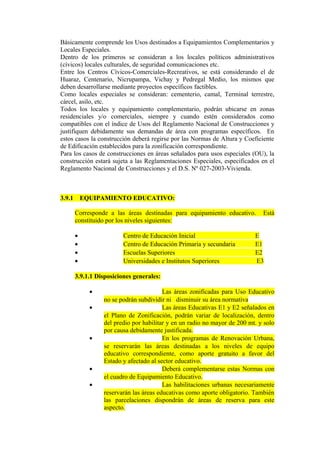 Básicamente comprende los Usos destinados a Equipamientos Complementarios y
Locales Especiales.
Dentro de los primeros se consideran a los locales políticos administrativos
(cívicos) locales culturales, de seguridad comunicaciones etc.
Entre los Centros Cívicos-Comerciales-Recreativos, se está considerando el de
Huaraz, Centenario, Nicrupampa, Vichay y Pedregal Medio, los mismos que
deben desarrollarse mediante proyectos específicos factibles.
Como locales especiales se consideran: cementerio, camal, Terminal terrestre,
cárcel, asilo, etc.
Todos los locales y equipamiento complementario, podrán ubicarse en zonas
residenciales y/o comerciales, siempre y cuando estén considerados como
compatibles con el índice de Usos del Reglamento Nacional de Construcciones y
justifiquen debidamente sus demandas de área con programas específicos. En
estos casos la construcción deberá regirse por las Normas de Altura y Coeficiente
de Edificación establecidos para la zonificación correspondiente.
Para los casos de construcciones en áreas señalados para usos especiales (OU), la
construcción estará sujeta a las Reglamentaciones Especiales, especificados en el
Reglamento Nacional de Construcciones y el D.S. Nº 027-2003-Vivienda.
3.9.1 EQUIPAMIENTO EDUCATIVO:
Corresponde a las áreas destinadas para equipamiento educativo. Está
constituido por los niveles siguientes:
• Centro de Educación Inicial E
• Centro de Educación Primaria y secundaria E1
• Escuelas Superiores E2
• Universidades e Institutos Superiores E3
3.9.1.1 Disposiciones generales:
• Las áreas zonificadas para Uso Educativo
no se podrán subdividir ni disminuir su área normativa
• Las áreas Educativas E1 y E2 señalados en
el Plano de Zonificación, podrán variar de localización, dentro
del predio por habilitar y en un radio no mayor de 200 mt. y solo
por causa debidamente justificada.
• En los programas de Renovación Urbana,
se reservarán las áreas destinadas a los niveles de equipo
educativo correspondiente, como aporte gratuito a favor del
Estado y afectado al sector educativo.
• Deberá complementarse estas Normas con
el cuadro de Equipamiento Educativo.
• Las habilitaciones urbanas necesariamente
reservarán las áreas educativas como aporte obligatorio. También
las parcelaciones dispondrán de áreas de reserva para este
aspecto.
 