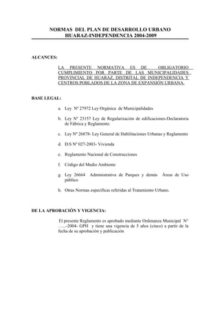 NORMAS DEL PLAN DE DESARROLLO URBANO
HUARAZ-INDEPENDENCIA 2004-2009
ALCANCES:
LA PRESENTE NORMATIVA ES DE OBLIGATORIO
CUMPLIMIENTO POR PARTE DE LAS MUNICIPALIDADES
PROVINCIAL DE HUARAZ, DISTRITAL DE INDEPENDENCIA Y
CENTROS POBLADOS DE LA ZONA DE EXPANSIÓN URBANA.
BASE LEGAL:
a. Ley Nº 27972 Ley Orgánica de Municipalidades
b. Ley Nº 23157 Ley de Regularización de edificaciones-Declaratoria
de Fábrica y Reglamento.
c. Ley Nº 26878- Ley General de Habilitaciones Urbanas y Reglamento
d. D.S Nº 027-2003- Vivienda
e. Reglamento Nacional de Construcciones
f. Código del Medio Ambiente
g. Ley 26664 Administrativa de Parques y demás Áreas de Uso
público
h. Otras Normas específicas referidas al Tratamiento Urbano.
DE LA APROBACIÓN Y VIGENCIA:
El presente Reglamento es aprobado mediante Ordenanza Municipal N°
…...-2004- GPH y tiene una vigencia de 5 años (cinco) a partir de la
fecha de su aprobación y publicación
 