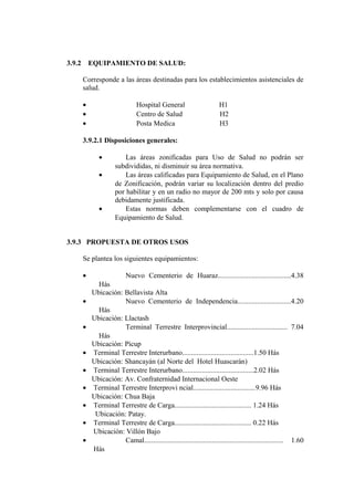 3.9.2 EQUIPAMIENTO DE SALUD:
Corresponde a las áreas destinadas para los establecimientos asistenciales de
salud.
• Hospital General H1
• Centro de Salud H2
• Posta Medica H3
3.9.2.1 Disposiciones generales:
• Las áreas zonificadas para Uso de Salud no podrán ser
subdivididas, ni disminuir su área normativa.
• Las áreas calificadas para Equipamiento de Salud, en el Plano
de Zonificación, podrán variar su localización dentro del predio
por habilitar y en un radio no mayor de 200 mts y solo por causa
debidamente justificada.
• Estas normas deben complementarse con el cuadro de
Equipamiento de Salud.
3.9.3 PROPUESTA DE OTROS USOS
Se plantea los siguientes equipamientos:
• Nuevo Cementerio de Huaraz.........................................4.38
Hás
Ubicación: Bellavista Alta
• Nuevo Cementerio de Independencia..............................4.20
Hás
Ubicación: Llactash
• Terminal Terrestre Interprovincial.................................. 7.04
Hás
Ubicación: Pícup
• Terminal Terrestre Interurbano........................................1.50 Hás
Ubicación: Shancayán (al Norte del Hotel Huascarán)
• Terminal Terrestre Interurbano........................................2.02 Hás
Ubicación: Av. Confraternidad Internacional Oeste
• Terminal Terrestre Interprovi ncial...................................9.96 Hás
Ubicación: Chua Baja
• Terminal Terrestre de Carga........................................... 1.24 Hás
Ubicación: Patay.
• Terminal Terrestre de Carga........................................... 0.22 Hás
Ubicación: Villón Bajo
• Camal.............................................................................. 1.60
Hás
 
