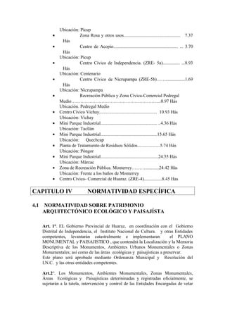 Ubicación: Pícup
• Zona Rosa y otros usos.................................................. 7.37
Hás
• Centro de Acopio......................................................... ... 3.70
Hás
Ubicación: Pícup
• Centro Cívico de Independencia. (ZRE- 5a)............... ...8.93
Hás
Ubicación: Centenario
• Centro Cívico de Nicrupampa (ZRE-5b)…….................1.69
Hás
Ubicación: Nicrupampa
• Recreación Pública y Zona Cívica-Comercial Pedregal
Medio…………………………………………………...0.97 Hás
Ubicación. Pedregal Medio
• Centro Cívico Vichay................................................... 10.93 Hás
Ubicación: Vichay
• Mini Parque Industrial.................................................. ..4.36 Hás
Ubicación: Tacllán
• Mini Parque Industrial..................................................15.65 Hás
Ubicación: Quechcap
• Planta de Tratamiento de Residuos Sólidos....................5.74 Hás
Ubicación: Póngor
• Mini Parque Industrial...................................................24.55 Hás
Ubicación: Márcac
• Zona de Recreación Pública. Monterrey………............24.42 Hás
Ubicación: Frente a los baños de Monterrey
• Centro Cívico- Comercial de Huaraz. (ZRE-4)................8.45 Has
CAPITULO IV NORMATIVIDAD ESPECÍFICA
4.1 NORMATIVIDAD SOBRE PATRIMONIO
ARQUITECTÓNICO ECOLÓGICO Y PAISAJÍSTA
Art. 1°. EL Gobierno Provincial de Huaraz, en coordinación con el Gobierno
Distrital de Independencia, el Instituto Nacional de Cultura. y otras Entidades
competentes, levantarán catastralmente e implementaran el PLANO
MONUMENTAL y PAISAJISTICO , que contendrá la Localización y la Memoria
Descriptiva de los Monumentos, Ambientes Urbanos Monumentales o Zonas
Monumentales; así como de las áreas ecológicas y paisajísticas a preservar.
Este plano será aprobado mediante Ordenanza Municipal y Resolución del
I.N.C. y las otras entidades competentes.
Art.2°. Los Monumentos, Ambientes Monumentales, Zonas Monumentales,
Áreas Ecológicas y Paisajísticas determinadas y registradas oficialmente, se
sujetarán a la tutela, intervención y control de las Entidades Encargadas de velar
 