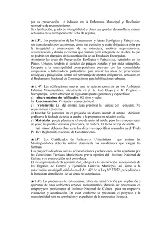 por su preservación e indicado en la Ordenanza Municipal y Resolución
respectiva de reconocimiento.
Su clasificación, grado de intangibilidad y obras que puedan desarrollarse estarán
señaladas en la correspondiente ficha de registro.
Art. 3°. Los propietarios de los Monumentos y Áreas Ecológicas y Paisajísticas,
son considerados por las normas, como sus custodios y están obligados a velar por
la integridad y conservación de su estructura, motivos arquitectónicos,
ornamentación y demás elementos que forman parte integrante de la obra, lo que
no podrán ser alterados sin la autorización de las Entidades Encargadas.
Asimismo las áreas de Preservación Ecológica y Paisajística, señalados en los
Planos Urbanos, tendrán el carácter de parques zonales y por ende intangibles.
Compete a la municipalidad correspondiente convenir con las comunidades
campesinas o habilitadoras particulares, para ubicar las áreas de preservación
ecológica y paisajística, dentro del porcentaje de aportes obligatorios señalados en
el Reglamento Nacional de Construcciones para habilitaciones urbanas.
Art. 4°. Las edificaciones nuevas que se quieran construir en los Ambientes
Urbanos Monumentales, inicialmente en el Jr. José Olaya y el Jr. Progreso –
Nicrupampa, deben observar las siguientes pautas generales y específicas:
a) Altura máxima de edificación: 02 pisos y techo.
b) Uso normativo: Vivienda – comercio local.
c) Volumetría: La del entorno para preservar la unidad del conjunto. No
se permitirán voladizos.
d) Diseño: Se planteará en el proyecto un diseño acorde al actual, debiendo
graficarse la fachada de toda la cuadra y la propuesta en relación a ella.
e) Materiales: puede plantearse el uso de material noble, pero los revoques serán
de yeso; las puertas ventanas y balcones, de madera. El techo de teja de arcilla.
Así mismo deberán observarse las directivas específicas normadas en el Título
IV Del Reglamento Nacional de Construcciones.
Art.5°. Los Certificados de Parámetros Urbanísticos que emitan las
Municipalidades deberán señalar claramente las condiciones que exigen las
Normas.
Los proyectos de obras nuevas, remodelaciones y refacciones, serán aprobadas por
las Comisiones Técnicas Municipales previa opinión del Instituto Nacional de
Cultura y su construcción será controlada.
El incumplimiento de la normatividad, obligará a la intervención sancionadora de
los Órganos de Control y Ejecución Coactiva Municipal, así como a la
autorización municipal señalada en el Art. 49° de la Ley N° 27972, procediendo a
la inmediata demolición de las obras no autorizadas.
Art. 6°. Las propuestas de restauración, refacción, modificación y/o ampliación o
aperturas de éstos ambientes urbanos monumentales, deberán ser presentadas en
anteproyecto previamente al Instituto Nacional de Cultura para su respectiva
evaluación y autorización. De estar conforme se presentará el proyecto a la
municipalidad para su aprobación y expedición de la respectiva licencia.
 