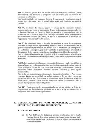 Art. 7°. El Uso que se dé a los predios ubicados dentro del Ambiente Urbano
Monumental será decoroso y compatible con el respeto que se merecen los
vecinos y la población.
Las Municipalidades no otorgarán licencia de apertura de establecimientos de
ningún tipo, sin contar con la autorización previa del Instituto Nacional de
Cultura.
Art. 8°. El diseño de rótulos, letreros y avisaje de los ambientes urbanos
monumentales, así como su autorización de uso, serán previamente aprobados por
el Instituto Nacional de Cultura y luego presentado a la municipalidad para la
expedición de la licencia respectiva. Las especificaciones serán implementadas
por el Instituto Nacional de Cultura, en base a lo normado por el Título IV del
Reglamento Nacional de Construcciones.
Art. 9º. La ciudadanía tiene el derecho irrenunciable a gozar de un ambiente
saludable, ecológicamente equilibrado y adecuado para su desarrollo vital; por lo
que es necesario la preservación del paisaje y de la naturaleza. Le corresponde a
los Gobiernos Municipales, prevenir y controlar la contaminación ambiental, la
depredación de los recursos naturales y evitar el deterioro del medio ambiente.
Para el efecto, deberán velar por el equilibrio de la ocupación especial residencial
y las áreas verdes normativas correspondientes, así como el equipamiento urbano
pertinente .
Art.10. Los asentamientos humanos no podrán ubicarse en suelos inestables, en
topografía agreste, en lugares peligrosos ante fenómenos naturales, ni en zonas de
fallas geológicas, lechos de ríos, quebradas, zonas de deslizamientos, áreas de
deyección, tierras inundables, pantanos, rellenos sanitarios y otros lugares
contaminados.
Para evitar las invasiones por asentamientos humanos informales, el Plan Urbano
establece Zonas de seguridad en ambas márgenes de los ríos, riachuelos,
quebradas laderas, etc. Así mismo se determinan zonas de bosques, arboledas
áreas verdes, jardines y otras áreas de protección forestal circundantes a toda la
ciudad. Su implementación es obligatoria.
Art. 11º. Estas áreas verdes son consideradas de interés público y deben ser
resguardadas por la ciudadanía, pudiendo de acuerdo a ley, ser denunciada la
trasgresión ante los estamentos pertinentes.
4.2 DETERMINACION DE FAJAS MARGINALES, ZONAS DE
SEGURIDAD Y AREAS DE PROTECCION
4.2.1 GENERALIDADES
a) El Plan de Desarrollo Urbano en armonía con los dispositivos legales
vigentes, deberá determinar las fajas marginales, zonas de seguridad y
áreas de protección, que conforman el espacio urbano, pre urbano y de
Expansión Urbana.
 