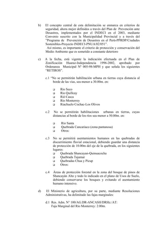 b) El concepto central de esta delimitación se enmarca en criterios de
seguridad, ahora mejor definidos a través del Plan de Prevención ante
Desastres, implementados por el INDECI en el 2003, mediante
Convenio suscrito con la Municipalidad Provincial y a través del
”Programa de Prevención de Desastres en el Perú-PPRDP/Ciudades
Sostenibles-Proyecto INDECI-PNUA/02/051”.
Así mismo, es importante el criterio de protección y conservación del
Medio Ambiente que es sometido a constante deterioro
c) A la fecha, está vigente la indicación efectuada en el Plan de
Zonificación Huaraz-Independencia 1996-2002, aprobado por
Ordenanza Municipal Nº 005-98-MPH y que señala los siguientes
“RETIROS”.
c.1 “No se permitirán habilitación urbana en tierras cuya distancia al
borde de las vías, sea menor a 30.00m. en:
 Río Seco
 Río Quillcay
 Rió Casca
 Río Monterrey
 Riachuelo Cochac-Los Olivos
c.2 No se permitirán habilitaciones urbanas en tierras, cuyas
distancias al borde de los ríos sea menor a 50.00m. en:
 Río Santa
 Quebrada Cancariaco (zona pantanosa)
 Otros:
c.3 No se permitirá asentamientos humanos en las quebradas de
discurrimiento fluvial estacional, debiendo guardar una distancia
de protección de 10.00m del eje de la quebrada, en los siguientes
lugares:
 Quebrada Shancayan-Quinuacocha
 Quebrada Tajamar
 Quebradas Chua y Picup
 Otros:
c.4 Áreas de protección forestal en la zona del bosque de pinos de
Shancayán Alto y todo lo indicado en el plano de Usos de Suelo,
debiendo conservarse los bosques y evitando el asentamiento
humano intensivo.
d) El Ministerio de agricultura, por su parte, mediante Resoluciones
Administrativas, ha delimitado las fajas marginales:
d.1 Res. Adm. N° 100/AG.DR-ANCASH/DRHz./AT:
Faja Marginal del Río Monterrey: 2.00m.
 