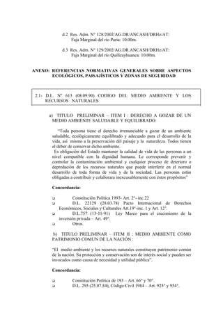 d.2 Res. Adm. N° 128/2002/AG.DR/ANCASH/DRHz/AT:
Faja Marginal del río Paria: 10.00m.
d.3 Res. Adm. N° 129/2002/AG.DR.ANCASH/DRHz/AT:
Faja Marginal del río Quillcayhuanca: 10.00m.
ANEXO: REFERENCIAS NORMATIVAS GENERALES SOBRE ASPECTOS
ECOLÓGICOS, PAISAJÍSTICOS Y ZONAS DE SEGURIDAD
2.1- D.L. Nº 613 (08.09.90) CODIGO DEL MEDIO AMBIENTE Y LOS
RECURSOS NATURALES
a) TITULO PRELIMINAR – ITEM I : DERECHO A GOZAR DE UN
MEDIO AMBIENTE SALUDABLE Y EQUILIBRADO:
“Toda persona tiene el derecho irrenunciable a gozar de un ambiente
saludable, ecológicamente equilibrado y adecuado para el desarrollo de la
vida, así mismo a la preservación del paisaje y la naturaleza. Todos tienen
el deber de conservar dicho ambiente.
Es obligación del Estado mantener la calidad de vida de las personas a un
nivel compatible con la dignidad humana. Le corresponde prevenir y
controlar la contaminación ambiental y cualquier proceso de deterioro o
depredación de los recursos naturales que puede interferir en el normal
desarrollo de toda forma de vida y de la sociedad. Las personas están
obligadas a contribuir y colaborara inexcusablemente con éstos propósitos”
Concordancia:
 Constitución Política 1993- Art. 2°- inc.22
 D.L. 22129 (28.03.78) Pacto Internacional de Derechos
Económicos, Sociales y Culturales Art.19°-inc. 1 y Art. 12°.
 D.L.757 (13-11-91) Ley Marco para el crecimiento de la
inversión privada – Art. 49°.
 Otros.
b) TITULO PRELIMINAR – ITEM II : MEDIO AMBIENTE COMO
PATRIMONIO COMUN DE LA NACIÓN :
“El medio ambiente y los recursos naturales constituyen patrimonio común
de la nación. Su protección y conservación son de interés social y pueden ser
invocados como causa de necesidad y utilidad pública”.
Concordancia:
 Constitución Política de 193 – Art. 66° y 70°.
 D.L. 295 (25.07.84), Código Civil 1984 – Art. 925° y 954°.
 