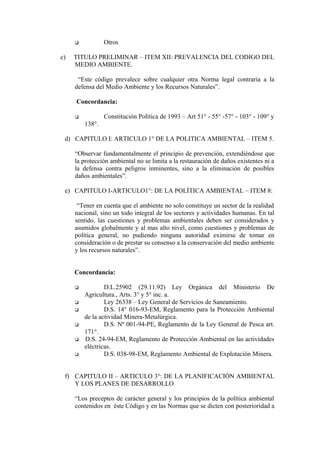  Otros
c) TITULO PRELIMINAR – ITEM XII: PREVALENCIA DEL CODIGO DEL
MEDIO AMBIENTE.
“Este código prevalece sobre cualquier otra Norma legal contraria a la
defensa del Medio Ambiente y los Recursos Naturales”.
Concordancia:
 Constitución Política de 1993 – Art 51° - 55° -57° - 103° - 109° y
138°.
d) CAPITULO I: ARTICULO 1° DE LA POLITICA AMBIENTAL – ITEM 5.
“Observar fundamentalmente el principio de prevención, extendiéndose que
la protección ambiental no se limita a la restauración de daños existentes ni a
la defensa contra peligros inminentes, sino a la eliminación de posibles
daños ambientales”.
e) CAPITULO I-ARTICULO1°: DE LA POLÍTICA AMBIENTAL – ITEM 8:
“Tener en cuenta que el ambiente no solo constituye un sector de la realidad
nacional, sino un todo integral de los sectores y actividades humanas. En tal
sentido, las cuestiones y problemas ambientales deben ser considerados y
asumidos globalmente y al mas alto nivel, como cuestiones y problemas de
política general, no pudiendo ninguna autoridad eximirse de tomar en
consideración o de prestar su consenso a la conservación del medio ambiente
y los recursos naturales”.
Concordancia:
 D.L.25902 (29.11.92) Ley Orgánica del Ministerio De
Agricultura., Arts. 3° y 5° inc. a.
 Ley 26338 – Ley General de Servicios de Saneamiento.
 D.S. 14° 016-93-EM, Reglamento para la Protección Ambiental
de la actividad Minera-Metalúrgica.
 D.S. Nº 001-94-PE, Reglamento de la Ley General de Pesca art.
171°.
 D.S. 24-94-EM, Reglamento de Protección Ambiental en las actividades
eléctricas.
 D.S. 038-98-EM, Reglamento Ambiental de Explotación Minera.
f) CAPITULO II – ARTICULO 3°: DE LA PLANIFICACIÓN AMBIENTAL
Y LOS PLANES DE DESARROLLO
“Los preceptos de carácter general y los principios de la política ambiental
contenidos en éste Código y en las Normas que se dicten con posterioridad a
 