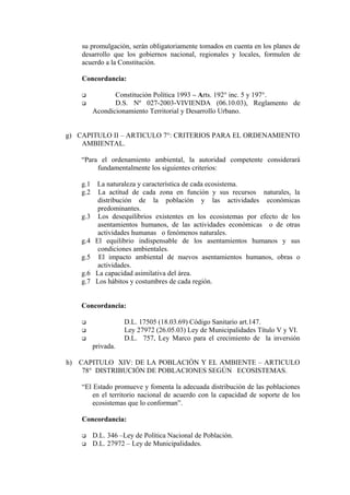 su promulgación, serán obligatoriamente tomados en cuenta en los planes de
desarrollo que los gobiernos nacional, regionales y locales, formulen de
acuerdo a la Constitución.
Concordancia:
 Constitución Política 1993 – Arts. 192° inc. 5 y 197°.
 D.S. Nº 027-2003-VIVIENDA (06.10.03), Reglamento de
Acondicionamiento Territorial y Desarrollo Urbano.
g) CAPITULO II – ARTICULO 7°: CRITERIOS PARA EL ORDENAMIENTO
AMBIENTAL.
“Para el ordenamiento ambiental, la autoridad competente considerará
fundamentalmente los siguientes criterios:
g.1 La naturaleza y característica de cada ecosistema.
g.2 La actitud de cada zona en función y sus recursos naturales, la
distribución de la población y las actividades económicas
predominantes.
g.3 Los desequilibrios existentes en los ecosistemas por efecto de los
asentamientos humanos, de las actividades económicas o de otras
actividades humanas o fenómenos naturales.
g.4 El equilibrio indispensable de los asentamientos humanos y sus
condiciones ambientales.
g.5 El impacto ambiental de nuevos asentamientos humanos, obras o
actividades.
g.6 La capacidad asimilativa del área.
g.7 Los hábitos y costumbres de cada región.
Concordancia:
 D.L. 17505 (18.03.69) Código Sanitario art.147.
 Ley 27972 (26.05.03) Ley de Municipalidades Título V y VI.
 D.L. 757, Ley Marco para el crecimiento de la inversión
privada.
h) CAPITULO XIV: DE LA POBLACIÓN Y EL AMBIENTE – ARTICULO
78° DISTRIBUCIÓN DE POBLACIONES SEGÚN ECOSISTEMAS.
“El Estado promueve y fomenta la adecuada distribución de las poblaciones
en el territorio nacional de acuerdo con la capacidad de soporte de los
ecosistemas que lo conforman”.
Concordancia:
 D.L. 346 –Ley de Política Nacional de Población.
 D.L. 27972 – Ley de Municipalidades.
 