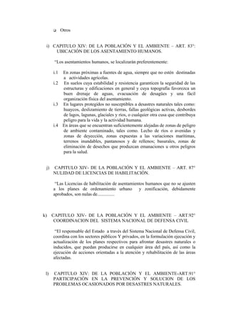  Otros
i) CAPITULO XIV: DE LA POBLACIÓN Y EL AMBIENTE – ART. 83°:
UBICACIÓN DE LOS ASENTAMIENTO HUMANOS.
“Los asentamientos humanos, se localizarán preferentemente:
i.1 En zonas próximas a fuentes de agua, siempre que no estén destinadas
a actividades agrícolas.
i.2 En suelos cuya estabilidad y resistencia garanticen la seguridad de las
estructuras y edificaciones en general y cuya topografía favorezca un
buen drenaje de aguas, evacuación de desagües y una fácil
organización física del asentamiento.
i.3 En lugares protegidos no susceptibles a desastres naturales tales como:
huaycos, deslizamiento de tierras, fallas geológicas activas, desbordes
de lagos, lagunas, glaciales y ríos, o cualquier otra cusa que contribuya
peligro para la vida y la actividad humana.
i.4 En áreas que se encuentran suficientemente alejadas de zonas de peligro
de ambiente contaminado, tales como. Lecho de ríos o avenidas y
zonas de deyección, zonas expuestas a las variaciones marítimas,
terrenos inundables, pantanosos y de rellenos; basurales, zonas de
eliminación de desechos que produzcan emanaciones u otros peligros
para la salud.
j) CAPITULO XIV- DE LA POBLACIÓN Y EL AMBIENTE – ART. 87°
NULIDAD DE LICENCIAS DE HABILITACIÓN.
“Las Licencias de habilitación de asentamientos humanos que no se ajusten
a los planes de ordenamiento urbano y zonificación, debidamente
aprobados, son nulas de...............
k) CAPITULO XIV- DE LA POBLACIÓN Y EL AMBIENTE – ART.92°
COORDINACION DEL SISTEMA NACIONAL DE DEFENSA CIVIL
“El responsable del Estado a través del Sistema Nacional de Defensa Civil,
coordina con los sectores públicos Y privados, en la formulación ejecución y
actualización de los planes respectivos para afrontar desastres naturales o
inducidos, que puedan producirse en cualquier área del país, así como la
ejecución de acciones orientadas a la atención y rehabilitación de las áreas
afectadas.
l) CAPITULO XIV: DE LA POBLACIÓN Y EL AMBIENTE-ART.91°
PARTICIPACIÓN EN LA PREVENCIÓN Y SOLUCION DE LOS
PROBLEMAS OCASIONADOS POR DESASTRES NATURALES.
 