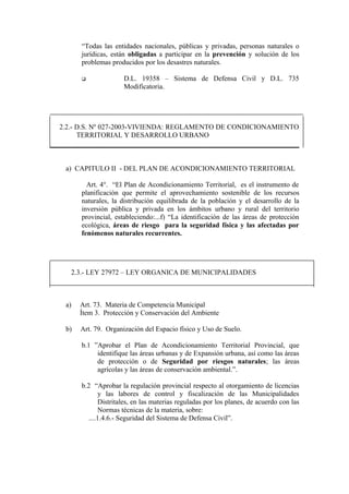 “Todas las entidades nacionales, públicas y privadas, personas naturales o
jurídicas, están obligadas a participar en la prevención y solución de los
problemas producidos por los desastres naturales.
 D.L. 19358 – Sistema de Defensa Civil y D.L. 735
Modificatoria.
2.2.- D.S. Nº 027-2003-VIVIENDA: REGLAMENTO DE CONDICIONAMIENTO
TERRITORIAL Y DESARROLLO URBANO
a) CAPITULO II - DEL PLAN DE ACONDICIONAMIENTO TERRITORIAL
Art. 4°. “El Plan de Acondicionamiento Territorial, es el instrumento de
planificación que permite el aprovechamiento sostenible de los recursos
naturales, la distribución equilibrada de la población y el desarrollo de la
inversión pública y privada en los ámbitos urbano y rural del territorio
provincial, estableciendo:...f) “La identificación de las áreas de protección
ecológica, áreas de riesgo para la seguridad física y las afectadas por
fenómenos naturales recurrentes.
2.3.- LEY 27972 – LEY ORGANICA DE MUNICIPALIDADES
a) Art. 73. Materia de Competencia Municipal
Ítem 3. Protección y Conservación del Ambiente
b) Art. 79. Organización del Espacio físico y Uso de Suelo.
b.1 ”Aprobar el Plan de Acondicionamiento Territorial Provincial, que
identifique las áreas urbanas y de Expansión urbana, así como las áreas
de protección o de Seguridad por riesgos naturales; las áreas
agrícolas y las áreas de conservación ambiental.”.
b.2 “Aprobar la regulación provincial respecto al otorgamiento de licencias
y las labores de control y fiscalización de las Municipalidades
Distritales, en las materias reguladas por los planes, de acuerdo con las
Normas técnicas de la materia, sobre:
....1.4.6.- Seguridad del Sistema de Defensa Civil”.
 