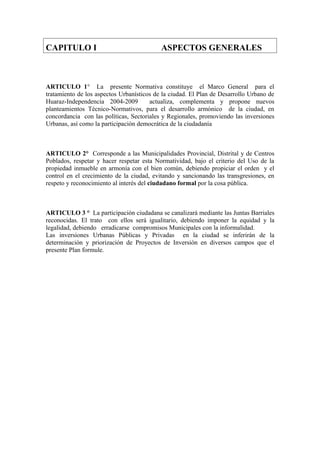 CAPITULO I ASPECTOS GENERALES
ARTICULO 1° La presente Normativa constituye el Marco General para el
tratamiento de los aspectos Urbanísticos de la ciudad. El Plan de Desarrollo Urbano de
Huaraz-Independencia 2004-2009 actualiza, complementa y propone nuevos
planteamientos Técnico-Normativos, para el desarrollo armónico de la ciudad, en
concordancia con las políticas, Sectoriales y Regionales, promoviendo las inversiones
Urbanas, así como la participación democrática de la ciudadanía
ARTICULO 2° Corresponde a las Municipalidades Provincial, Distrital y de Centros
Poblados, respetar y hacer respetar esta Normatividad, bajo el criterio del Uso de la
propiedad inmueble en armonía con el bien común, debiendo propiciar el orden y el
control en el crecimiento de la ciudad, evitando y sancionando las transgresiones, en
respeto y reconocimiento al interés del ciudadano formal por la cosa pública.
ARTICULO 3 ° La participación ciudadana se canalizará mediante las Juntas Barriales
reconocidas. El trato con ellos será igualitario, debiendo imponer la equidad y la
legalidad, debiendo erradicarse compromisos Municipales con la informalidad.
Las inversiones Urbanas Públicas y Privadas en la ciudad se inferirán de la
determinación y priorización de Proyectos de Inversión en diversos campos que el
presente Plan formule.
 