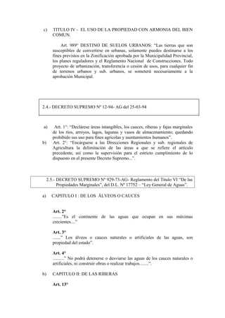 c) TITULO IV - EL USO DE LA PROPIEDAD CON ARMONIA DEL BIEN
COMUN.
Art. 989° DESTINO DE SUELOS URBANOS: “Las tierras que son
susceptibles de convertirse en urbanas, solamente puedes destinarse a los
fines previstos en la Zonificación aprobada por la Municipalidad Provincial,
los planes reguladores y el Reglamento Nacional de Construcciones. Todo
proyecto de urbanización, transferencia o cesión de usos, para cualquier fin
de terrenos urbanos y sub. urbanos, se someterá necesariamente a la
aprobación Municipal.
2.4.- DECRETO SUPREMO Nº 12-94- AG del 25-03-94
a) Art. 1°: “Declárese áreas intangibles, los cauces, riberas y fajas marginales
de los ríos, arroyos, lagos, lagunas y vasos de almacenamiento; quedando
prohibido sus uso para fines agrícolas y asentamientos humanos”.
b) Art. 2°: “Encárguese a las Direcciones Regionales y sub. regionales de
Agricultura la delimitación de las áreas a que se refiere el artículo
precedente, así como la supervisión para el estricto cumplimiento de lo
dispuesto en el presente Decreto Supremo...”.
2.5.- DECRETO SUPREMO Nº 929-73-AG- Reglamento del Título VI “De las
Propiedades Marginales”, del D.L. Nº 17752 – “Ley General de Aguas”.
a) CAPITULO I : DE LOS ÁLVEOS O CAUCES
Art. 2°
........”Es el continente de las aguas que ocupan en sus máximas
crecientes....”
Art. 3°
.......” Los álveos o cauces naturales o artificiales de las aguas, son
propiedad del estado”.
Art. 4°
..........” No podrá detenerse o desviarse las aguas de los cauces naturales o
artificiales, ni construir obras o realizar trabajos........”.
b) CAPITULO II: DE LAS RIBERAS
Art. 13°
 