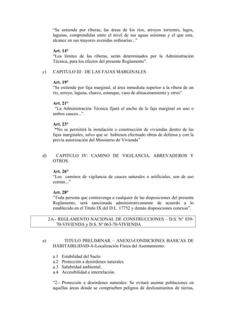 “Se entiende por riberas, las áreas de los ríos, arroyos torrentes, lagos,
lagunas, comprendidas entre el nivel de sus aguas mínimas y el que este,
alcance en sus mayores avenidas ordinarias...”
Art. 14°
“Los límites de las riberas, serán determinados por la Administración
Técnica, para los efectos del presente Reglamento”.
c) CAPITULO III : DE LAS FAJAS MARGINALES
Art. 19°
“Se extiende por faja marginal, al área inmediata superior a la ribera de un
río, arroyo, laguna, charco, estanque, vaso de almacenamiento y otros”.
Art. 21°
“La Administración Técnica fijará el ancho de la faja marginal en uno o
ambos cauces...”.
Art. 23°
“No se permitirá la instalación o construcción de viviendas dentro de las
fajas marginales, salvo que se hubiesen efectuado obras de defensa y con la
previa autorización del Ministerio de Vivienda”
d) CAPITULO IV: CAMINO DE VIGILANCIA, ABREVADEROS Y
OTROS.
Art. 26°
“Los caminos de vigilancia de cauces naturales o artificiales, son de uso
común...”
Art. 28°
“Toda persona que contravenga a cualquier de las disposiciones del presente
Reglamento, será sancionada administrativamente de acuerdo a lo
establecido en el Título IX del D.L. 17752 y demás disposiciones conexas”.
2.6.- REGLAMENTO NACIONAL DE CONSTRUCCIONES – D.S. N° 039-
70-VIVIENDA y D.S. Nº 063-70-VIVIENDA
a) TITULO PRELIMINAR – ANEXO-CONDICIONES BASICAS DE
HABITABILIDAD-A-Localización Física del Asentamiento:
a.1 Estabilidad del Suelo
a.2 Protección a desórdenes naturales.
a.3 Salubridad ambiental.
a.4 Accesibilidad e interrelación.
“2.- Protección a desórdenes naturales: Se evitará asentar poblaciones en
aquellas áreas donde se comprueben peligros de deslizamientos de tierras,
 