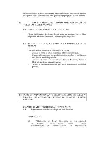 fallas geológicas activas, amenaza de desprendimiento, huaycos, desbordes
de lagunas, ríos o cualquier otra cosa que suponga peligros a la vida humana.
b) TITULO II – CAPITULO IV – CONDICIONES GENERALES DE
TODAS LAS HABILITACIONES
b.1 II – IV – 1 – SUJECIÓN AL PLAN REGULADOR
“Toda habilitación de tierras deberá estar de acuerdo con el Plan
Regulador o Plan de Expansión Urbana vigente respectivo”.
b.2 II – IV – 2 – IMPROCEDENCIA A LA HABILITACION DE
TIERRAS:
“No será posible autorizar la habilitación de tierras:
- Cuando la tierra se ubica en zona de interés arqueológico.
- Cuando el terreno por sus condiciones topográficas o geológicas,
no ofrezca la debida garantía
- Cuando el terreno es considerado Parque Nacional, Zonal o
Distrital, existente o por ejecutarse.
- Cuando el terreno es reservado para obras de necesidad o utilidad
pública.
2.7.- PLAN DE PREVENCIÓN ANTE DESASTRES: USOS DE SUELO Y
MEDIDAS DE MITIGACION – CIUDAD DE HUARAZ – INDECI-
PNUA-2003.
CAPITULO VIII. PROPUESTAS GENERALES
8.4 Propuestas de Medidas de Mitigación ante desastres
Ítem 8.4.3. – “G”:
a)a) ““Elaborar el Plan Director de la ciudadElaborar el Plan Director de la ciudad
de Huaraz, incorporando como basede Huaraz, incorporando como base
fundamental del desarrollo, la seguridadfundamental del desarrollo, la seguridad
 