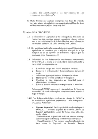 física del asentamiento la protección de losfísica del asentamiento la protección de los
recursos ecológicos”.recursos ecológicos”.
b) Dictar Normas que declaren intangibles para fines de vivienda,
servicios vitales o instalaciones de concentración pública, las áreas
calificadas como de peligro alto y muy alto”.
7.2 ANÁLISIS Y PROPUESTAS
3.1 El Ministerio de Agricultura y la Municipalidad Provincial de
Huaraz, han intercambiado algunos conceptos y criterios básicos,
para la nueva delimitación de la Faja Marginal, especialmente en
las ubicadas dentro de las Zonas urbanas y sub. Urbanas.
3.2 Del análisis de las Resoluciones Administrativas del Ministerio de
Agricultura, se desprende que el objetivo principal de la faja
marginal es el de ejecutar un tratamiento especial por su
naturaleza, como forestación......”.
3.3 Del análisis del Plan de Prevención ante desastres, implementado
por el INDECI, se infiere la necesidad de un tratamiento global y
cuyos objetivos, se enuncian en:
 Reducir los riesgos ente efectos de eventos adversos.
 Promover el ordenamiento y la racionalización del uso del
suelo.
 Seleccionar y proteger las áreas de expansión urbana.
 Identificar las acciones y medidas de mitigación
 Constituir la base imperativa en Seguridad para el
planeamiento pertinente.
 Elevar el nivel de conciencia de Seguridad en la población.
Así mismo el INDECI, propone el establecimiento de “áreas de
prevención”, de carácter intangible y determinadas de acuerdo al
mapa de riesgos.
3.4 El Plan de Desarrollo Urbano, condensa los criterios del INDECI y
del Ministerio de Agricultura, proponiendo “Zonas de Seguridad”
y “Áreas de Protección”.
a) Zona de Seguridad: Es el espacio físico delimitado por el
INDECI, mediante el plano de “Sectores Críticos de
Riesgo”, calificándolos como de Riesgo muy alto, alto,
medio y bajo.
Esta delimitación es genérica e indica los sectores de riesgo
constituidos por los barrios y asentamientos establecidos.
Específicamente, el Plan Urbano, ha delimitado dentro de
éstas zonas de Seguridad, las llamadas “Franjas
 