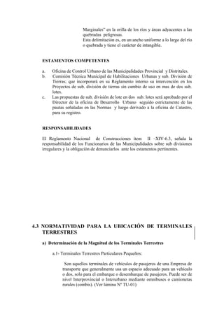 Marginales” en la orilla de los ríos y áreas adyacentes a las
quebradas peligrosas.
Esta delimitación es, en un ancho uniforme a lo largo del río
o quebrada y tiene el carácter de intangible.
ESTAMENTOS COMPETENTES
a. Oficina de Control Urbano de las Municipalidades Provincial y Distritales.
b. Comisión Técnica Municipal de Habilitaciones Urbanas y sub. División de
Tierras; que incorporará en su Reglamento interno su intervención en los
Proyectos de sub. división de tierras sin cambio de uso en mas de dos sub.
lotes.
c. Las propuestas de sub. división de lote en dos sub. lotes será aprobado por el
Director de la oficina de Desarrollo Urbano seguido estrictamente de las
pautas señaladas en las Normas y luego derivado a la oficina de Catastro,
para su registro.
RESPONSABILIDADES
El Reglamento Nacional de Construcciones ítem II –XIV-6.3, señala la
responsabilidad de los Funcionarios de las Municipalidades sobre sub divisiones
irregulares y la obligación de denunciarlos ante los estamentos pertinentes.
4.3 NORMATIVIDAD PARA LA UBICACIÓN DE TERMINALES
TERRESTRES
a) Determinación de la Magnitud de los Terminales Terrestres
a.1- Terminales Terrestres Particulares Pequeños:
Son aquellos terminales de vehículos de pasajeros de una Empresa de
transporte que generalmente usa un espacio adecuado para un vehículo
o dos, solo para el embarque o desembarque de pasajeros. Puede ser de
nivel Interprovincial o Interurbano mediante omnibuses o camionetas
rurales (combis). (Ver lámina Nº TU-01)
 