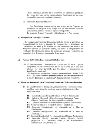 Estos terminales, en tanto no se construyan los terminales grandes en
las zonas previstas en los planes urbanos, funcionarán en las zonas
compatibles en forma transitoria o eventual.
a.2- Terminales Terrestres Mayores:
Son Terminales implementados para acoger varias Empresas de
transporte de pasajeros o de carga, con un movimiento vehicular
considerable, tanto de vehículos ligeros como pesados.
La ubicación de estos Terminales está señalada en el Plan Urbano.
b) Competencia Municipal Provincial
Es competencia Municipal Provincial, también otorgar el certificado de
Compatibilidad de Uso, la licencia de Construcción, el Certificado de
Conformidad de Obra y la licencia de Funcionamiento del servicio de
transporte terrestre de cualquier ámbito, así como el otorgamiento del
certificado de habilitación técnica de terminales terrestres y estaciones de
ruta del servicio de transporte provincial de personas.
c) Normas de Certificado de Compatibilidad de Uso.
c.1- El uso compatible o uso conforme es aquel uso del suelo que es
compatible con las disposiciones de uso de la zona en la cual está
ubicado por estar permitido por los planos y reglamentos de
Zonificación Municipal.
El Reglamento Nacional de Construcciones detalla un “INDICE DE
USO”, así como el “índice para la ubicación de actividades urbanas
y cuadro de niveles operacionales” de cumplimiento obligatorio.
d) Ubicación Transitoria para Terminales Terrestres Particulares Pequeños
d.1- La Gran División 7.- Transportes, almacenamiento y comunicaciones,
establece como ubicación conforme para terminales terrestres, las
siguientes zonas:
I2: Industria Liviana: No establecida en el Plan de Zonificación
I1: Industria Elemental y Complementaria: Sectores de Picup,
(Marcac, Quechcap y Tacllán compatibles con I1-R).
CI: Comercio Industrial: no establecido en el plan de Zonificación.
CI: Comercio Intensivo: Mercado Central y alrededores
CE: Comercio Especializado: No establecido en el Plan de
Zonificación
C9: Comercio Metropolitano: No establecido en el Plan de
Zonificación.
C7: Comercio Interdistrital: No establecido en el Plan de Zonificación.
C5: Comercio Distrital: Mercado Popular, Mercado Central,
proyección Av. Centenario Norte y Av. Confraternidad
Internacional Este, Oeste y Sur.
 