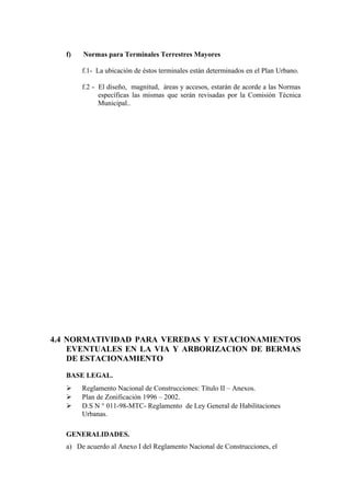 f) Normas para Terminales Terrestres Mayores
f.1- La ubicación de éstos terminales están determinados en el Plan Urbano.
f.2 - El diseño, magnitud, áreas y accesos, estarán de acorde a las Normas
específicas las mismas que serán revisadas por la Comisión Técnica
Municipal..
4.4 NORMATIVIDAD PARA VEREDAS Y ESTACIONAMIENTOS
EVENTUALES EN LA VIA Y ARBORIZACION DE BERMAS
DE ESTACIONAMIENTO
BASE LEGAL.
 Reglamento Nacional de Construcciones: Título II – Anexos.
 Plan de Zonificación 1996 – 2002.
 D.S N ° 011-98-MTC- Reglamento de Ley General de Habilitaciones
Urbanas.
GENERALIDADES.
a) De acuerdo al Anexo I del Reglamento Nacional de Construcciones, el
 