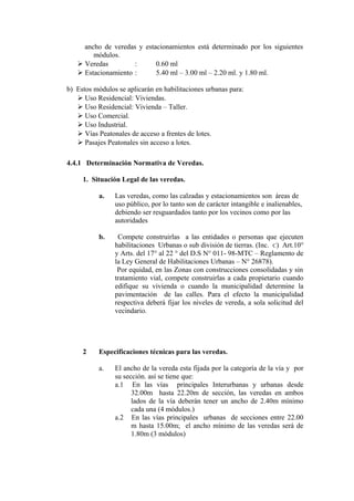 ancho de veredas y estacionamientos está determinado por los siguientes
módulos.
 Veredas : 0.60 ml
 Estacionamiento : 5.40 ml – 3.00 ml – 2.20 ml. y 1.80 ml.
b) Estos módulos se aplicarán en habilitaciones urbanas para:
 Uso Residencial: Viviendas.
 Uso Residencial: Vivienda – Taller.
 Uso Comercial.
 Uso Industrial.
 Vías Peatonales de acceso a frentes de lotes.
 Pasajes Peatonales sin acceso a lotes.
4.4.1 Determinación Normativa de Veredas.
1. Situación Legal de las veredas.
a. Las veredas, como las calzadas y estacionamientos son áreas de
uso público, por lo tanto son de carácter intangible e inalienables,
debiendo ser resguardados tanto por los vecinos como por las
autoridades
b. Compete construirlas a las entidades o personas que ejecuten
habilitaciones Urbanas o sub división de tierras. (Inc. C) Art.10°
y Arts. del 17° al 22 ° del D.S N° 011- 98-MTC – Reglamento de
la Ley General de Habilitaciones Urbanas – N° 26878).
Por equidad, en las Zonas con construcciones consolidadas y sin
tratamiento vial, compete construirlas a cada propietario cuando
edifique su vivienda o cuando la municipalidad determine la
pavimentación de las calles. Para el efecto la municipalidad
respectiva deberá fijar los niveles de vereda, a sola solicitud del
vecindario.
2 Especificaciones técnicas para las veredas.
a. El ancho de la vereda esta fijada por la categoría de la vía y por
su sección. así se tiene que:
a.1 En las vías principales Interurbanas y urbanas desde
32.00m hasta 22.20m de sección, las veredas en ambos
lados de la vía deberán tener un ancho de 2.40m mínimo
cada una (4 módulos.)
a.2 En las vías principales urbanas de secciones entre 22.00
m hasta 15.00m; el ancho mínimo de las veredas será de
1.80m (3 módulos)
 