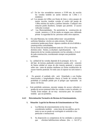 a.3 En las vías secundarias menores a 15.00 mts. de sección
las veredas tendrán un ancho mínimo de 1.20m ( 2
módulos)
a.4 Los pasajes de 6.00m con frente de lotes y otros pasajes de
menor sección, tendrán veredas al centro del pasaje de
1.80m mínimo de ancho y jardines laterales. Cualquier otra
solución podrá diseñarse, siempre que permita el acceso
vehicular eventual.
a.5 Las Municipalidades No permitirán la construcción de
vereda menores a 1.20 de ancho en ningún caso, debiendo
primar la seguridad de las personas sobre otros aspectos.
b. En cada Manzana, las veredas deben tener una pendiente
uniforme fijándose niveles en cada extremo. No deben
construirse gradas para forzar algunos cambios de nivel debido a
construcciones consolidadas.
En las Zonas de mucha pendiente (más de 12%) o de niveles
distintos entre frentes, se diseñará exprofesamente la
disposición de las veredas juntamente con las calzadas y el nivel
de cada construcción, considerando siempre una pendiente
uniforme.
c. La calidad de las veredas depende de la jerarquía de la vía y
del tipo de terreno, pudiendo construirse usando, solo concreto
de buena calidad en zonas de alto transito peatonal y concreto
sobre una cama de piedras medianas en Zonas residenciales de
escaso transito peatonal. En todo caso el espesor no será menor a
8”.
d. En general, el acabado sólo será frotachado y con bruñas
transversales y longitudinales (hacia el borde de vereda) Esta
prohibido el acabado pulido por el peligro que representa en
época de lluvias.
e. Está prohibido asimismo, ejecutar rampas de acceso vehicular o
gradas de acceso peatonal sobre las veredas o entre la calzada y la
vereda. Estas rampas de ser muy necesarias para los usuarios
tendrán que ser portátiles.
4.4.2 Determinación Normativa de Bermas de Estacionamiento.
1. Situación Legal de las Bermas de Estacionamiento en Vías
a. Las Bermas de estacionamiento en las vías son
considerados también como áreas de uso público, por lo
tanto su uso no puede ser restringido ni sometido a uso
particular o institucional.
b. Su disposición es competencia de las entidades y personas
que efectúen habilitaciones urbanas (Inc. C) Art.10° y
 