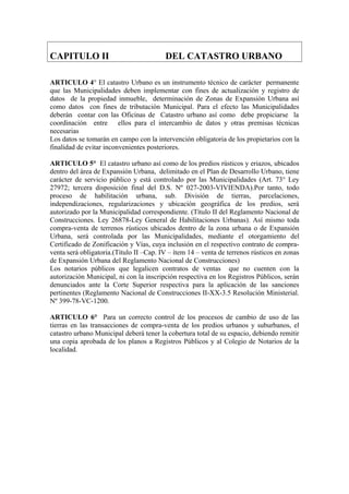 CAPITULO II DEL CATASTRO URBANO
ARTICULO 4° El catastro Urbano es un instrumento técnico de carácter permanente
que las Municipalidades deben implementar con fines de actualización y registro de
datos de la propiedad inmueble, determinación de Zonas de Expansión Urbana así
como datos con fines de tributación Municipal. Para el efecto las Municipalidades
deberán contar con las Oficinas de Catastro urbano así como debe propiciarse la
coordinación entre ellos para el intercambio de datos y otras premisas técnicas
necesarias
Los datos se tomarán en campo con la intervención obligatoria de los propietarios con la
finalidad de evitar inconvenientes posteriores.
ARTICULO 5° El catastro urbano así como de los predios rústicos y eriazos, ubicados
dentro del área de Expansión Urbana, delimitado en el Plan de Desarrollo Urbano, tiene
carácter de servicio público y está controlado por las Municipalidades (Art. 73° Ley
27972; tercera disposición final del D.S. Nº 027-2003-VIVIENDA).Por tanto, todo
proceso de habilitación urbana, sub. División de tierras, parcelaciones,
independizaciones, regularizaciones y ubicación geográfica de los predios, será
autorizado por la Municipalidad correspondiente. (Título II del Reglamento Nacional de
Construcciones. Ley 26878-Ley General de Habilitaciones Urbanas). Así mismo toda
compra-venta de terrenos rústicos ubicados dentro de la zona urbana o de Expansión
Urbana, será controlada por las Municipalidades, mediante el otorgamiento del
Certificado de Zonificación y Vías, cuya inclusión en el respectivo contrato de compra-
venta será obligatoria.(Título II –Cap. IV – ítem 14 – venta de terrenos rústicos en zonas
de Expansión Urbana del Reglamento Nacional de Construcciones)
Los notarios públicos que legalicen contratos de ventas que no cuenten con la
autorización Municipal, ni con la inscripción respectiva en los Registros Públicos, serán
denunciados ante la Corte Superior respectiva para la aplicación de las sanciones
pertinentes (Reglamento Nacional de Construcciones II-XX-3.5 Resolución Ministerial.
Nº 399-78-VC-1200.
ARTICULO 6° Para un correcto control de los procesos de cambio de uso de las
tierras en las transacciones de compra-venta de los predios urbanos y suburbanos, el
catastro urbano Municipal deberá tener la cobertura total de su espacio, debiendo remitir
una copia aprobada de los planos a Registros Públicos y al Colegio de Notarios de la
localidad.
 