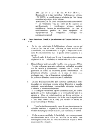 Arts. Del 17° al 22 ° del D.S N° 011- 98-MTC –
Reglamento de la Ley General de Habilitaciones Urbanas
– N° 26878.) y consideradas en el diseño de las vías de
acuerdo a la jerarquía de las mismas.
Por equidad, en las Zonas con construcciones consolidadas
y sin tratamiento vial, así como en las acciones de
reordenamiento y remodelación urbanas, deberán
considerarse, Bermas de estacionamiento en vías o
estacionamiento público en áreas apropiadas. Su
implementación es competencia Municipal con
participación vecinal.
4.4.3 Especificaciones Técnicas para Bermas de Estacionamiento en
Vías.
a. En las vías principales de habilitaciones urbanas nuevas, así
como en las vías por tratar, ubicadas en zonas residenciales
consolidadas y de escaso transito se exigirá la disposición de una
zona de estacionamiento más el jardín lateral adyacente a la
vereda.
Según el ancho de la vía esta Berma de estacionamiento puede
disponerse a un solo lado o en ambos lados de la vía.
b. El jardín lateral tendrá un ancho variable, pero no menor a 0.80m.
En estas jardineras, separadas mediante un sardinel de seguridad
con la calzada y directamente enlazada con la vereda, se
permitirán el cultivo de solamente plantas ornamentales, de
preferencia arbustos oriundos de la zona de raíces poco
profundas, para evitar el deterioro de pisos aledaños.
La jardinería deberá ser mantenida por el vecindario.
c. La zona de estacionamiento para su rápida identificación como
tal, deberá ser construida con una textura diferente a la calzada,
pudiendo usarse piedras de canto rodado, adoquines de piedra
o concreto u otro material aparente.
Si se viera por conveniente, (por la calidad del suelo, las fuertes
pendientes u otros factores) optar por la pavimentación total de la
calzada y Zona de estacionamiento en forma uniforme, se
dispondrá solamente la construcción de los martillos pertinentes.
Y una franja blanca (de 0.15m) que delimite el ancho del
estacionamiento (ver detalles).
d. Tanto las jardineras como las zonas de estacionamiento serán
definidas mediante la disposición de martillos, los mismos que
tendrán el ancho previsto en el diseño, con un mínimo de 1.80m.
e. En las zonas consolidadas de la ciudad y que tengan zonas de
estacionamiento, estas deben ser resaltar en su ancho con
señales pintadas en piso, así como la disposición en que se deben
estacionarse los vehículos.
 