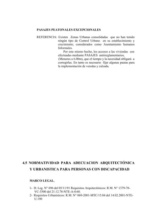 PASAJES PEATONALES EXCEPCIONALES
REFERENCIA: Existen Zonas Urbanas consolidadas que no han tenido
ningún tipo de Control Urbano en su establecimiento y
crecimiento, considerados como Asentamiento humanos
Informales.
Por este mismo hecho, los accesos a las viviendas son
efectuadas mediante PASAJES antirreglamentarios,
(Menores a 6.00m), que el tiempo y la necesidad obligará a
corregirlas. En tanto es necesario fijar algunas pautas para
la implementación de veredas y calzada.
4.5 NORMATIVIDAD PARA ADECUACION ARQUITECTÓNICA
Y URBANISTICA PARA PERSONAS CON DISCAPACIDAD
MARCO LEGAL.
1- D. Leg. N° 696 del 05/11/91 Requisitos Arquitectónicos: R.M. N° 1379-78-
VC-3500 del 21.12.78-NTE-A-0.60.
2- Requisitos Urbanísticos: R.M. N° 069-2001-MTC/15.04 del 14.02.2001-NTE-
U.190
 