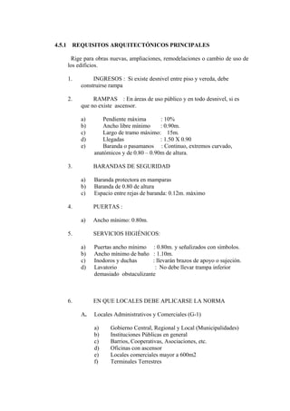4.5.1 REQUISITOS ARQUITECTÓNICOS PRINCIPALES
Rige para obras nuevas, ampliaciones, remodelaciones o cambio de uso de
los edificios.
1. INGRESOS : Si existe desnivel entre piso y vereda, debe
construirse rampa
2. RAMPAS : En áreas de uso público y en todo desnivel, si es
que no existe ascensor.
a) Pendiente máxima : 10%
b) Ancho libre mínimo : 0.90m.
c) Largo de tramo máximo: 15m.
d) Llegadas : 1.50 X 0.90
e) Baranda o pasamanos : Continuo, extremos curvado,
anatómicos y de 0.80 – 0.90m de altura.
3. BARANDAS DE SEGURIDAD
a) Baranda protectora en mamparas
b) Baranda de 0.80 de altura
c) Espacio entre rejas de baranda: 0.12m. máximo
4. PUERTAS :
a) Ancho mínimo: 0.80m.
5. SERVICIOS HIGIÉNICOS:
a) Puertas ancho mínimo : 0.80m. y señalizados con símbolos.
b) Ancho mínimo de baño : 1.10m.
c) Inodoros y duchas : llevarán brazos de apoyo o sujeción.
d) Lavatorio : No debe llevar trampa inferior
demasiado obstaculizante
6. EN QUE LOCALES DEBE APLICARSE LA NORMA
A. Locales Administrativos y Comerciales (G-1)
a) Gobierno Central, Regional y Local (Municipalidades)
b) Instituciones Públicas en general
c) Barrios, Cooperativas, Asociaciones, etc.
d) Oficinas con ascensor
e) Locales comerciales mayor a 600m2
f) Terminales Terrestres
 