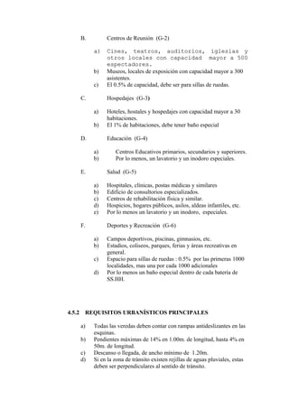 B. Centros de Reunión (G-2)
a)a) Cines, teatros, auditorios, iglesias yCines, teatros, auditorios, iglesias y
otros locales con capacidad mayor a 500otros locales con capacidad mayor a 500
espectadores.espectadores.
b) Museos, locales de exposición con capacidad mayor a 300
asistentes.
c) El 0.5% de capacidad, debe ser para sillas de ruedas.
C. Hospedajes (G-3)
a) Hoteles, hostales y hospedajes con capacidad mayor a 30
habitaciones.
b) El 1% de habitaciones, debe tener baño especial
D. Educación (G-4)
a) Centros Educativos primarios, secundarios y superiores.
b) Por lo menos, un lavatorio y un inodoro especiales.
E. Salud (G-5)
a) Hospitales, clínicas, postas médicas y similares
b) Edificio de consultorios especializados.
c) Centros de rehabilitación física y similar.
d) Hospicios, hogares públicos, asilos, aldeas infantiles, etc.
e) Por lo menos un lavatorio y un inodoro, especiales.
F. Deportes y Recreación (G-6)
a) Campos deportivos, piscinas, gimnasios, etc.
b) Estadios, coliseos, parques, ferias y áreas recreativas en
general.
c) Espacio para sillas de ruedas : 0.5% por las primeras 1000
localidades, mas una por cada 1000 adicionales
d) Por lo menos un baño especial dentro de cada batería de
SS.HH.
4.5.2 REQUISITOS URBANÍSTICOS PRINCIPALES
a) Todas las veredas deben contar con rampas antideslizantes en las
esquinas.
b) Pendientes máximas de 14% en 1.00m. de longitud, hasta 4% en
50m. de longitud.
c) Descanso o llegada, de ancho mínimo de 1.20m.
d) Si en la zona de tránsito existen rejillas de aguas pluviales, estas
deben ser perpendiculares al sentido de tránsito.
 