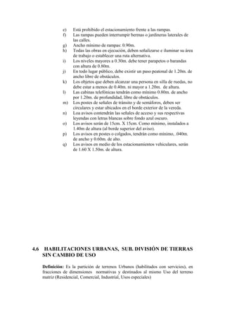 e) Está prohibido el estacionamiento frente a las rampas.
f) Las rampas pueden interrumpir bermas o jardineras laterales de
las calles.
g) Ancho mínimo de rampas: 0.90m.
h) Todas las obras en ejecución, deben señalizarse e iluminar su área
de trabajo o establecer una ruta alternativa.
i) Los niveles mayores a 0.30m. debe tener parapetos o barandas
con altura de 0.80m.
j) En todo lugar público, debe existir un paso peatonal de 1.20m. de
ancho libre de obstáculos.
k) Los objetos que deben alcanzar una persona en silla de ruedas, no
debe estar a menos de 0.40m. ni mayor a 1.20m. de altura.
l) Las cabinas telefónicas tendrán como mínimo 0.80m. de ancho
por 1.20m. de profundidad, libre de obstáculos.
m) Los postes de señales de tránsito y de semáforos, deben ser
circulares y estar ubicados en el borde exterior de la vereda.
n) Loa avisos contendrán las señales de acceso y sus respectivas
leyendas con letras blancas sobre fondo azul oscuro.
o) Los avisos serán de 15cm. X 15cm. Como mínimo, instalados a
1.40m de altura (al borde superior del aviso).
p) Los avisos en postes o colgados, tendrán como mínimo, .040m.
de ancho y 0.60m. de alto.
q) Los avisos en medio de los estacionamientos vehiculares, serán
de 1.60 X 1.50m. de altura.
4.6 HABILITACIONES URBANAS, SUB. DIVISIÓN DE TIERRAS
SIN CAMBIO DE USO
Definición: Es la partición de terrenos Urbanos (habilitados con servicios), en
fracciones de dimensiones normativas y destinados al mismo Uso del terreno
matriz (Residencial, Comercial, Industrial, Usos especiales)
 
