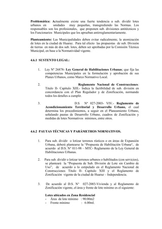 Problemática: Actualmente existe una fuerte tendencia a sub. dividir lotes
urbanos en unidades muy pequeñas, transgrediendo las Normas. Los
responsables son los profesionales, que proponen sub. divisiones antitécnicos y
los Funcionarios Municipales que los aprueban antirreglamentariamente.
Planteamiento: Las Municipalidades deben evitar radicalmente, la atomización
de lotes en la ciudad de Huaraz. Para tal efecto las propuestas de sub. División
de tierras en más de dos sub. lotes, deben ser aprobadas por la Comisión Técnica
Municipal, en base a la Normatividad vigente.
4.6.1 SUSTENTO LEGAL:
1. Ley Nº 26878- Ley General de Habilitaciones Urbanas; que fija las
competencias Municipales en la formulación y aprobación de sus
Planes Urbanos, como Marco Normativo Local.
2. Reglamento Nacional de Construcciones:
Titulo II- Capítulo XIII.- Indica la factibilidad de sub. división en
concordancia con el Plan Regulador y de Zonificación, normando
todos los detalles a cumplir.
3. D.S Nº 027-2003- VIV.- Reglamento de
Acondicionamiento Territorial y Desarrollo Urbano, el cual
determina los procedimientos, a seguir en el Planeamiento Urbano,
señalando pautas de Desarrollo Urbano, cuadros de Zonificación y
medidas de lotes Normativos mínimos, entre otros.
4.6.2 PAUTAS TÉCNICAS Y PARÁMETROS NORMATIVOS.
1. Para sub. dividir o lotizar terrenos rústicos o en áreas de Expansión
Urbana, deberá plantearse la “Propuesta de Habilitación Urbana“, de
acuerdo al D.S. N° 011-98 – MTC- Reglamento de la Ley General de
Habilitaciones Urbanas.
2. Para sub. dividir o lotizar terrenos urbanos o habilitados (con servicios),
se planteará la “Propuesta de Sub. División de Lote sin Cambio de
Uso”, de acuerdo a lo estipulado en el Reglamento Nacional de
Construcciones Titulo II- Capítulo XIII y el Reglamento de
Zonificación vigente de la ciudad de Huaraz – Independencia.
3. De acuerdo al D.S. N° 027-2003-Vivienda y al Reglamento de
Zonificación vigente, el área y frente de lote mínimo es el siguiente:
Lotes ubicados en Zona Residencial
- Área de lote mínimo : 90.00m2
- Frente mínimo : 6.00ml.
 