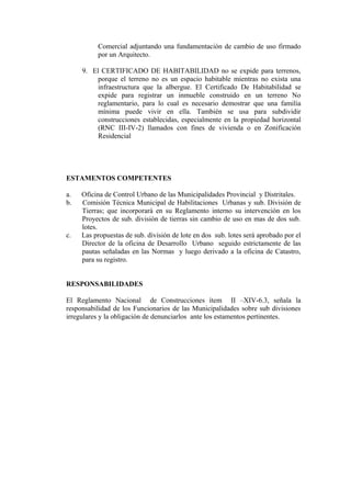 Comercial adjuntando una fundamentación de cambio de uso firmado
por un Arquitecto.
9. El CERTIFICADO DE HABITABILIDAD no se expide para terrenos,
porque el terreno no es un espacio habitable mientras no exista una
infraestructura que la albergue. El Certificado De Habitabilidad se
expide para registrar un inmueble construido en un terreno No
reglamentario, para lo cual es necesario demostrar que una familia
mínima puede vivir en ella. También se usa para subdividir
construcciones establecidas, especialmente en la propiedad horizontal
(RNC III-IV-2) llamados con fines de vivienda o en Zonificación
Residencial
ESTAMENTOS COMPETENTES
a. Oficina de Control Urbano de las Municipalidades Provincial y Distritales.
b. Comisión Técnica Municipal de Habilitaciones Urbanas y sub. División de
Tierras; que incorporará en su Reglamento interno su intervención en los
Proyectos de sub. división de tierras sin cambio de uso en mas de dos sub.
lotes.
c. Las propuestas de sub. división de lote en dos sub. lotes será aprobado por el
Director de la oficina de Desarrollo Urbano seguido estrictamente de las
pautas señaladas en las Normas y luego derivado a la oficina de Catastro,
para su registro.
RESPONSABILIDADES
El Reglamento Nacional de Construcciones ítem II –XIV-6.3, señala la
responsabilidad de los Funcionarios de las Municipalidades sobre sub divisiones
irregulares y la obligación de denunciarlos ante los estamentos pertinentes.
 