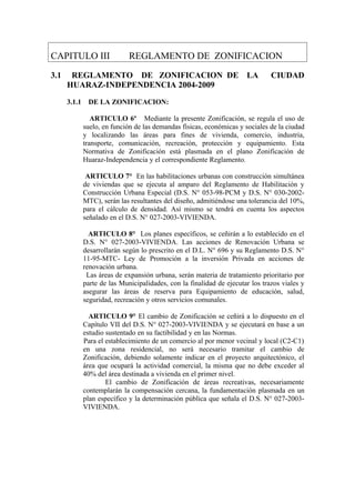 CAPITULO III REGLAMENTO DE ZONIFICACION
3.1 REGLAMENTO DE ZONIFICACION DE LA CIUDAD
HUARAZ-INDEPENDENCIA 2004-2009
3.1.1 DE LA ZONIFICACION:
ARTICULO 6º Mediante la presente Zonificación, se regula el uso de
suelo, en función de las demandas físicas, económicas y sociales de la ciudad
y localizando las áreas para fines de vivienda, comercio, industria,
transporte, comunicación, recreación, protección y equipamiento. Esta
Normativa de Zonificación está plasmada en el plano Zonificación de
Huaraz-Independencia y el correspondiente Reglamento.
ARTICULO 7° En las habilitaciones urbanas con construcción simultánea
de viviendas que se ejecuta al amparo del Reglamento de Habilitación y
Construcción Urbana Especial (D.S. N° 053-98-PCM y D.S. N° 030-2002-
MTC), serán las resultantes del diseño, admitiéndose una tolerancia del 10%,
para el cálculo de densidad. Así mismo se tendrá en cuenta los aspectos
señalado en el D.S. N° 027-2003-VIVIENDA.
ARTICULO 8° Los planes específicos, se ceñirán a lo establecido en el
D.S. N° 027-2003-VIVIENDA. Las acciones de Renovación Urbana se
desarrollarán según lo prescrito en el D.L. N° 696 y su Reglamento D.S. N°
11-95-MTC- Ley de Promoción a la inversión Privada en acciones de
renovación urbana.
Las áreas de expansión urbana, serán materia de tratamiento prioritario por
parte de las Municipalidades, con la finalidad de ejecutar los trazos viales y
asegurar las áreas de reserva para Equipamiento de educación, salud,
seguridad, recreación y otros servicios comunales.
ARTICULO 9° El cambio de Zonificación se ceñirá a lo dispuesto en el
Capítulo VII del D.S. N° 027-2003-VIVIENDA y se ejecutará en base a un
estudio sustentado en su factibilidad y en las Normas.
Para el establecimiento de un comercio al por menor vecinal y local (C2-C1)
en una zona residencial, no será necesario tramitar el cambio de
Zonificación, debiendo solamente indicar en el proyecto arquitectónico, el
área que ocupará la actividad comercial, la misma que no debe exceder al
40% del área destinada a vivienda en el primer nivel.
El cambio de Zonificación de áreas recreativas, necesariamente
contemplarán la compensación cercana, la fundamentación plasmada en un
plan específico y la determinación pública que señala el D.S. N° 027-2003-
VIVIENDA.
 