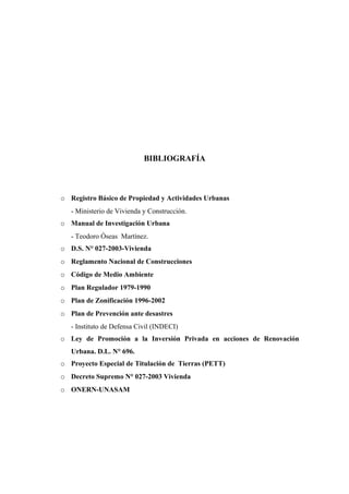 BIBLIOGRAFÍA
o Registro Básico de Propiedad y Actividades Urbanas
- Ministerio de Vivienda y Construcción.
o Manual de Investigación Urbana
- Teodoro Óseas Martínez.
o D.S. N° 027-2003-Vivienda
o Reglamento Nacional de Construcciones
o Código de Medio Ambiente
o Plan Regulador 1979-1990
o Plan de Zonificación 1996-2002
o Plan de Prevención ante desastres
- Instituto de Defensa Civil (INDECI)
o Ley de Promoción a la Inversión Privada en acciones de Renovación
Urbana. D.L. N° 696.
o Proyecto Especial de Titulación de Tierras (PETT)
o Decreto Supremo N° 027-2003 Vivienda
o ONERN-UNASAM
 