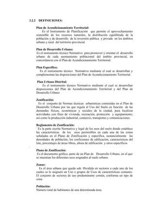 3.2.2 DEFINICIONES:
Plan de Acondicionamiento Territorial:
Es el Instrumento de Planificación que permite el aprovechamiento
sostenible de los recursos naturales, la distribución equilibrada de la
población y de desarrollo de la inversión pública y privada en los ámbitos
urbano y rural del territorio provincial.
Plan de Desarrollo Urbano:
Es el instrumento técnico Normativo para promover y orientar el desarrollo
urbano de cada asentamiento poblacional del ámbito provincial, en
concordancia con el Plan de Acondicionamiento Territorial.
Plan Específico:
Es el instrumento técnico Normativo mediante el cual se desarrollan y
complementan las disposiciones del Plan de Acondicionamiento Territorial.
Plan Urbano Distrital:
Es el instrumento técnico Normativo mediante el cual se desarrollan
disposiciones del Plan de Acondicionamiento Territorial y del Plan de
Desarrollo Urbano
Zonificación:
Es el conjunto de Normas técnicas urbanísticas contenidas en el Plan de
Desarrollo Urbano por las que regula el Uso del Suelo en función de las
demandas físicas, económicas y sociales de la ciudad, para localizar
actividades con fines de vivienda, recreación, protección y equipamiento;
así como la producción industrial, comercio, transportes y comunicaciones.
Reglamento de Zonificación:
Es la parte escrita Normativa y legal de los usos del suelo donde establece
las características de los usos permisibles en cada una de las zonas
señaladas en el Plano de Zonificación y específica, sustancialmente las
densidades de población, los coeficientes de edificación, características del
lote, porcentajes de áreas libres, altura de edificación y otros específicos
.
Plano de Zonificación:
Es el documento gráfico, parte de un Plan de Desarrollo Urbano, en el que
se muestran los diferentes usos asignados al suelo urbano.
Zonas:
Es el área urbana que queda sub. Dividida en sectores a cada uno de los
cuales se le asignará un Uso o grupos de Usos de características comunes.
El conjunto de sectores de uso predominante común, conforma un tipo de
zona.
Población:
Número total de habitantes de una determinada área.
 