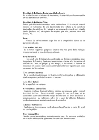 Densidad de Población Bruta (densidad urbana):
Es la relación entre el número de habitantes y la superficie total comprendida
en una demarcación territorial.
Densidad de Población Neta:
Índice aplicable exclusivamente a zonas residenciales. Es la relación entre el
número de habitantes de una determinada área urbana y la superficie
destinada a los edificios de vivienda y sus anexos directos de uso privado
(patio, jardines, etc) excluyendo la ocupada por vías, parques, áreas del
estado, etc.
Lote:
Unidad de terreno urbano, cuya área es la comprendida dentro de un
perímetro definido.
Área mínima de Lote:
Es la menor superficie que puede tener un lote para gozar de las ventajas
reglamentarias de la zona donde está ubicada.
Lote Deficiente
Es aquel lote de topografía accidentada, de formas perimétricas muy
irregulares, deficiente y fondo muy estrecho con relación a lo Normativo; el
ubicado en Zonas de peligro y alto riesgo; el localizado al interior de
manzanas sin acceso o con accesos antirreglamentarios y aquellos con áreas
menores a las Normativas.
Área Cubierta del lote:
Es la superficie determinada por la proyección horizontal de la edificación
desde sus puntos perimétricos sobre el terreno.
Área libre de lote:
Es la superficie no cubierta.
Coeficiente de Edificación:
Cociente, resultado de dividir el área máxima que se puede techar entre el
área total del lote. Para efecto del computo de este coeficiente, no se
considerará como área cubierta aunque lo estuviese, las áreas destinadas a
estacionamiento de vehículos, salvo en el caso de edificios dedicados
predominantemente, a estacionamientos de vehículos.
Altura de Edificación:
Es el número de metros que puede alcanzar la edificación a partir del nivel
de vereda pública.
Usos Compatibles:
Son los que se permitirán en una determinada zona. En los casos señalados
en el índice de usos del Reglamento Nacional de Construcciones.
 