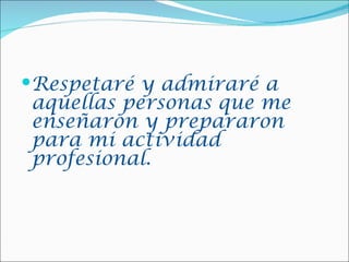 Respetaré y admiraré a
aquellas personas que me
enseñaron y prepararon
para mi actividad
profesional.
 